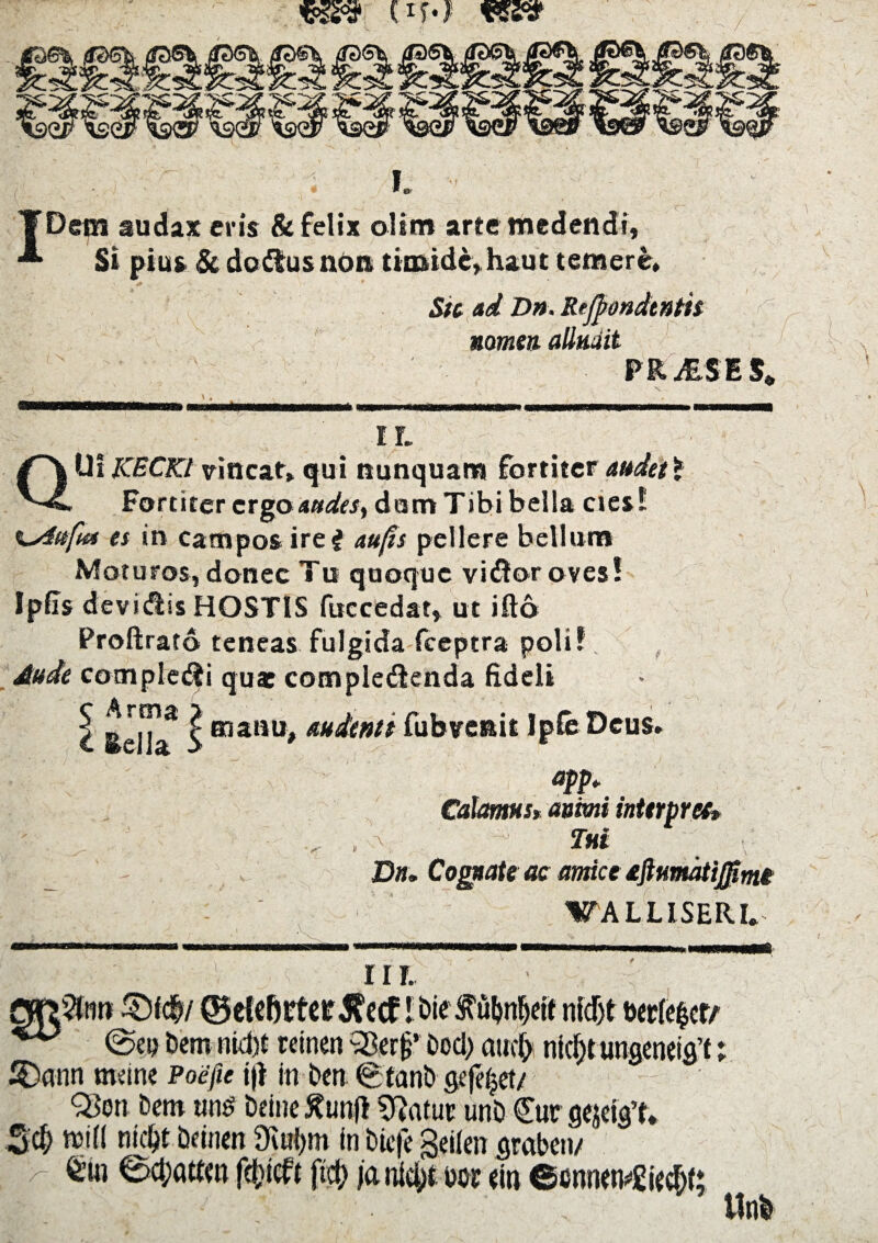 «ssa* (im i. YDem audax eris & felix oltm arte medendi, Si pius & dodtus non timide,haut temere, Sic ad Dn. Rejpondtnth nomen- alluait PRiESES» IL Jb- X» QUi KECKl vincat, qui nunquam fortiter audet* Fortiter ergo audes, damTibi bella ctes! es in campos ire# aufis pellere bellum Moturos, donec Tu quoque vidor oves! Ipfis devidiis HOSTIS fuccedat, ut ifto Profirato teneas fulgida fceptra poli? Aude compleri queg complcdicnda fideli Seil^ I audenti fubvenit JpfeDeus* aPP* Calamus* animi interpr et* - . V. T«t Dn, Cognate ac amice aftttmatijfimi WALLISERL nr. flfr3ntt ©fc&/ ©etcbrtcr^ccf l&ie^ubnljeif nidjt berfe^cr/ *** @cp Dem nid)t reinen SBer(j’ £>od> auc^ nidjt ungenti^; £)ann tmine Poefie tfi in ben (gfanb gtfe^et/ Q5on bem unS beine ftunf* ^afut unb €ur g^cig’t. 3$ tttfl nid&t tomen 3iul)m in bte|e geilen graben/ > Bd;attm fefcicfc ftd; jdnitytwr ein ©ennen^f; Unb