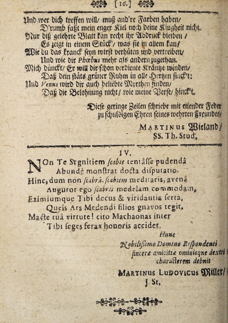 i1**] «r* W / ik s;4i #“^*‘,tt>iD/ muf cmfc’re $arben f>aben/ E ffycumb faft me in tngcr £iel nod) beine SUugb# nid> tnUE feifj geiebcte ^tatt Inn recfit il)t 'ilbbtucf biefbcn ' €b idgt in einem @tucfV mus fie in alieni' ffBie im bas Jrancf fepn roirjl Dctl)utcnunD uert llnO roie Dtt Phoebus mel)£ afs anbeni|ugetban. ^icf) buncft/ &c miU birfcbon Derbiente £'rdn|e \m iDap bein flati gruncc §vubm in aHe JM ytnns miri) bir and) bdiebte 'iOtyrtf^n fuiDen/ f)a| bie idelobnung nicfet/ x»\t meine Jfnr iefe gmncje geilen fcfiriebe mit erten&fr u ftyulbigtn pmi fine.# mefjttenf I v* r T Ilo bl Udo f «sa***®»*^^ *fr*- A On Te Srgnitiem fcdbte tentafie pudenda Abunde monftrat doita dsipufatio Hinc»dum non fcjbra, fcahem meditari?) Auguror ego [ubns medelam ce>mmod$iii# Eximiumque Tibi decush viridanti® ferta, Queis Ars Medendi filios gnayos tegit, Ma$e tua virtute! cito Machaonas inter , T ibi feees ferax honoris 1(8 jm&tptme jincew amcitid ammsqne dextri i charcttlgrem debuit MURTINUS LuPOVlCUS^iflUl J.St,1 , '.yM