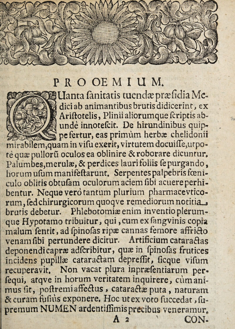 llanta (anitatis tuendae prasfidia Me¬ dici ab animantibus brutis didicerint, ex Ariftotelis, Plinii aliorumque (criptis ab¬ unde innotefcit. De hirundinibus quip¬ pe fertur, eas primum herbae chelidonii mirabilem,quam in vifu exent, virtutem docui ne,ur po¬ te qua; pulloru oculos ea oblinire & roborare dicuntur* Palumbes,merulae, & perdices lauri foliis fe purgando, horum ufum manifeftarunt* Serpentes palpebris feni¬ culo oblitis obtufam oculorum aciem fibi acuere perhi¬ bentur. Neque vero tantum plurium pharmacevtico- rum, fcdchirurgicorum quoqve remediorum notitia.* brutis debetur. Phlebotomiae enim inventio plerum¬ que Hypotamo tribuitur, qui ,cumexfangvinis copia malum fentit, ad fpinofas ripae cannas femore affri&o venam fibi pertundere dicitur. Artificium cataraftas deponendi caprae adftribitur, quae in fpinofas frutices incidens pupillae catara&am depreffit, ficque vifum recuperavit. Non vacat plura inpraefentiarum per» fequi, atqve in horum veritatem inquirere, cum ani¬ mus fit, poftremiafFe&us, catara&ae puta, naturam Securam fufius exponere* Hoc ut ex voto fuccedat, fu- premum NUMEN ardentifiimisprecibus veneramur* A 2 ' CON-