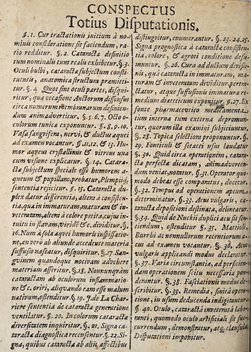 CONSPECTUS Totius DiiputaUonis Cur trdelationis initium a no a Minis confideratione fit faciendum, ra- fio redditur. §,2. Cataracta definitio tum nominali* tum realis exhibetur.§j. Vculi bulbi y catarabfafiubjeblum confit * tuentis, anatomica firublum pramitti- tnr* §. a fijupt fint oculi partes, difqui- t it ur 5 fp4 aocc afione Aubl orum difenfus circa numerumfUemhranarum definien¬ dum animadvertitur♦ §./4 6. 7. Odio 0- adorum tunica exponuntur. §. g, p. w. Vafdfidngvifiera, nervi* & ducitis aquei ad examen vocantur, fi,11.12. (fi ij. Hu¬ mor aqveus cryflallinus (fi vitreus una cum vi[tone explicatur. §, 14* Catara- Ua fiubjeblum fi e ciale efii humorem a- queum (fipuptUan2p/obatur,Plempiicfi fient entia rejicitur. tf. ij. Catztratta du¬ plex datur differentia* altera a confifien- tia,qua in immaturamymaturam (fi in¬ veteratam,altera a colore petit a,cujus in¬ tuitu in flavam,viride (fi c. dividitur Jj. i6.Num afola aqvci humoris infiififatio- ne,an vero ab abunde accedente materia fufifufio nafcatur* difquiritur. %uj.San¬ guinem quandoque nocivam advehere materiam affer it ur, §jg< Nomunqvdm cafamtl4m ab oculorum inflammatio¬ ne (fic. oriri, aliqv an do eam ejfe malum nativum,oflenditur^ip. fide La Char- riefe fient enti a de c at oralia generatione ventilatur. §. 20. Incolarum catarabla diverfimem inquiritur\ §, 211 Signa ca¬ taracta diagnoftica reconflentur.§.22.Si¬ gna* quibus catam Ii4 ab alik a feci ibus diflingmiur* enumerantur. §. 2$. 24,25. Signa prognojhca a catarabla confifien* t ia, color e, (fi agroti conditione de fu- muniar, 26, Cura ad dubium divifio- nis, qua cata rabi a in immaturam, ma¬ turam (fi inveteratum dividiturpertra* blatur, atquefiuffufionk immatura re* I medium diateticum exponfiur, tf.27.Ex fonte pharmacevtico meMxamenta^j tum interna tum externa depromun¬ tur, quorum ilia examini [abjiciuntur. §. zg. Topica feleblioraproponuntur. §* 2p. Fonticuli (fi fiet ac ei ufias laudatur §• 3°- fipuid circa operationem, catam» bis perfiebla dicatam * animadverten¬ dum veni at,notatur. §51. Operator quo¬ modo debeat efe comparatus * docetur♦ §•32. Tempus ad operationem aptum-* : determinatur. §.33, Acus vulgaris, ca- * tarabls depofitioni defilinata, delineatur. § 34’ fifififid de Nuckii duplici acu fit fen- • t te fidum, oflenditur §. jj. Mattioii, Burrhi ac nonnullorum recemioruma-»j 1 ern ad examen vocantur. §, 56, Acus* vulgaris applicandi modus declaratura §•37* Varia circumflantia, ad perficiens dam operationem fici tu necejfaria pon¬ derantur. %3$. Fafciationis modus de- feribitur, Remedia, finita opem tione, in ttfium deducenda indigitantur«• § 40. Oculo, caffirabld inveterata labo* 'j tanti, quomodo oculo artificiali fit flue- I currendum, demonfiratur* aftfc claufiu& i I) fi utut toni imponitur.