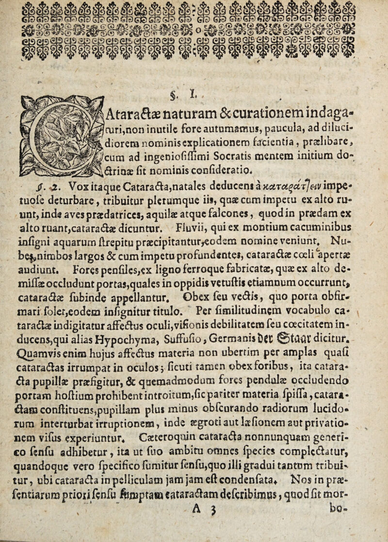 §* !• < i Atara&ae naturam & curationem indaga- !curi,non inutile fore autumamus, paucula, ad diluci¬ diorem nominis explicationem facientia, praelibare > (cum ad ingeniofifiimi Socratis mentem initium do- _ ,Srin* fit nominis confideratio. jf. -2. Vox itaque Catarada,natales deducens a Kctvei$ctT}av impe* tuofe deturbare, tribuitur plerumque ii», qose ccm impetu exalto ru¬ unt, inde aves praedatrices, aquilae atque falcones, quod in praedam ex alto ruant,cataradae dicuntur. Fluvii, qui ex montium cacuminibus infigni aquarum flrcpitu praecipitantur,eodsm nomine veniunt, Nu- be$?nimbo$ largos & cum impetu profundente*, cataradse coeli apertae audiunt. Fores penfiles,ex ligno ferroque fabricatae, quae ex alto de* miiTae occludunt portas,quales in oppidis vetuftis ctiarnnum occurrunt» catarada fubinde appellantur. Obex feu vedis, quo porta obfir- roari foler,eodem infignitur titulo. Per fimilitudincm vocabulo ca¬ taradae indigitatur affedus oculi,vifionis debilitatem feu coecitatem in¬ ducens,qui alias Hypochyma, Suffufio,Germanisb{C dicitur. Quamvis enim hujus affedus materia non ubertim per amplas quafi cataradas irrumpat in oculos; ficuti tamen obex foribus, ita catara* da pupillae praefigitur, & quemadmodum fores pendulae occludendo portam hoftium prohibent introitum,fic pariter materia fpiffa,catara- dam conftituens,pupillam plus minus obfcurando radiorum lucido¬ rum interturbat irruptionem, inde aegroti aut lsfionem aut privatio¬ nem vifus experiuntur. Caetcroqoin catarada nonnunquam geneti¬ co ftnfu adhibetur, ita ut fuo ambitu omnes (pedes complodatur, quandoque vero (pecifico fumitur (enfu,quo illi gradui tantum tribui' tur, ubi catarada in pelliculam jam jam eft condenfata» Nosinprae- fentiarura priori fenfu fomptaaj eataradam deferibinsm > quod fit mor-