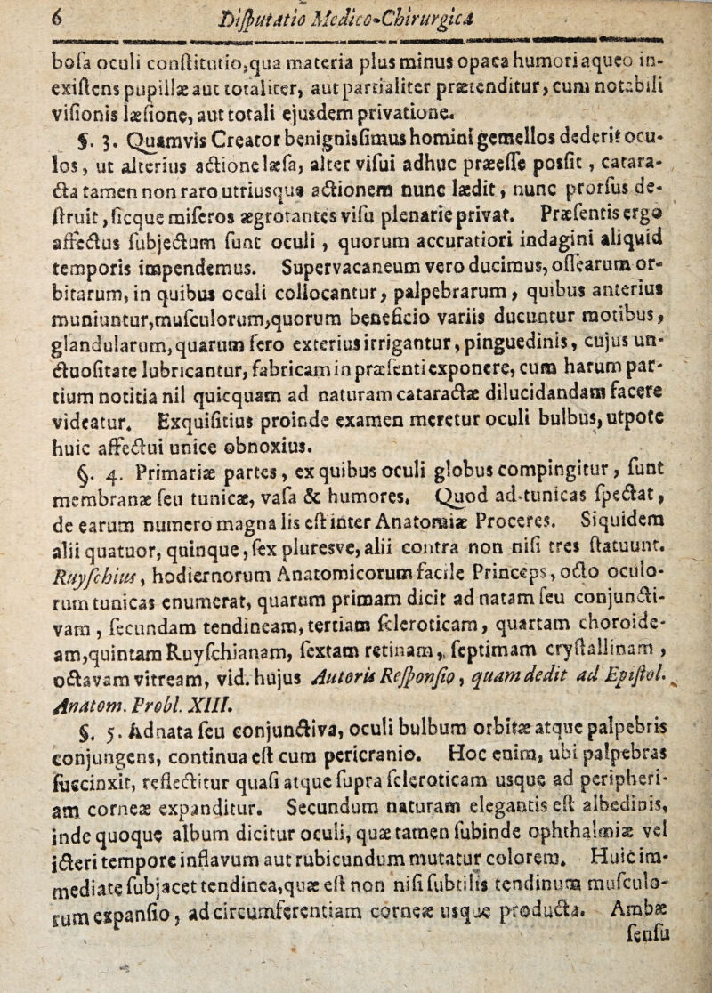 T)tjJ)iiiAtio MedicG*ChirurgicA meem bola oculi conftitutio,qua materia plus minus opaca humori aqueo in- exiftcns pupiilxaut totaliter, aut partialiter prstenditur,cum notabili vifionis Ixfionc, aut totali ejusdem privatione. §, 3. Quamvis Creator bsnignisfimus homini gemellos dederit ocu¬ los, ut alterius a&ionelxfa, alter vifui adhuc prsefle posfit, catara- tamen non raro utriusqua a itionem nunc laedit, nunc prorfus de- ftruic, ficque miferos xgrorantes vifu plenarie privat. Prxfentis erga affeitus fubjeitum funt oculi, quorum accuratiori indagini aliquid temporis impendemus. Supervacaneum vero ducimus, oflearutn or¬ bitarum, in quibus oculi collocantur, palpebrarum, quibus anterius muniuntur,mufculorum,quorum beneficio variis ducuntur motibus, glandularum, quarum fero exterius irrigantur, pinguedinis, cujus un* iluofitate lubricantur, fabricaminprsfenti exponere, cuna harum par¬ tium notitia nil qukquam ad naturam catarads dilucidandam facere videatur. Exquifitius proinde examen meretur oculi bulbus, utpotc huic affeitui unice obnoxius. §. 4. Primariae partes, ex quibus oculi globus compingitur, funt membranae feu tunicae, vafa & humores, Quod ad*tunicas fpe&at, de earum numero magna lis eft inter Anatorni* Proceres. Siquidem aliiquatuor,quinque,lexplurcsve,alii contra non nifi tres ftatuunt. Ruyfchius, hodiernorum Anatomicorum facile Princeps, ofto oculo¬ rum tunicas enumerat, quarum primam dicit ad natam feu conjuncti¬ vam , fecundam tendineam, tertiam fcleroticam, quartam choroide¬ am,quintam Ruyfchianam, lextam retinam,, feptimam cryflallinam , oCtavam vitream, vid. hujus Auterit Rejponfio, quam dedit ad Epfiel- Anatom. Frobl. XIII. §. 5. Adnata feu eonjun&iva, oculi bulbum orbitae atque palpebris conjungens, continua eft cum pericranio. Hoc enim, ubi palpebras fuscinxit, refleCtitur quafi atque fupra fcleroticam usque ad peripheri- atn comes expanditur. Secundum naturam elegantis clt albedinis, inde quoque album dicitur oculi, qus tamen fubinde Ophthalmia vel idteri tempore inflavum aut rubicundum mutatur colorem. Huic im¬ mediate fubjacet tendinea,qus eft non nififubtilis tendinum mufculo¬ rum expanfio, ad circumferentiam comes usque produih. Ambae