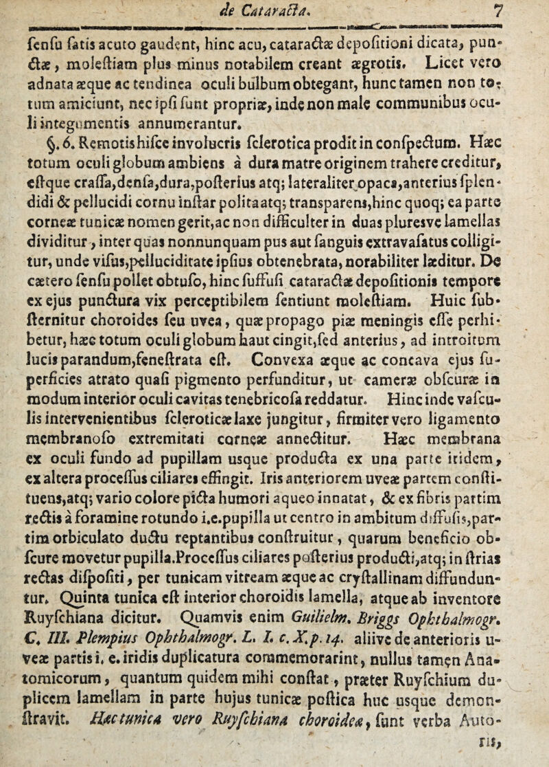 fenfu fatis acuto gaudent, hinc acu,cataradse depofitioni dicata, pun* dae, moleftiam plus minus notabilem creant aegrotis» Licet vero adnata aeque ac tendinea oculi bulbum obtegant, hunc tamen non t©: tum amiciunt, necipfifunt propriae, inde non male communibus ocu¬ li integumentis annumerantur. §. 6. Remotis hilcc involucris fclerotica prodit in confpedum. Haec totum oculi globum ambiens a dura matre originem trahere creditur, efique craffa,denfa,dura,pofierlusatqjlateraliteropacs,anterius fplcn* didi & pellucidi cornu inftar politaatq; transparem,hinc quoq; ea parte corneae tunicae nomen gerit,ac non difficulter in duas pluresvc lamellas dividitur, inter quas nonnunquam pus aut fanguis extravafatus colligi¬ tur, unde vifus,peiluciditate ipfius obtenebrata, norabiliter laeditur. Do caetero fenfu pollet obtufo, hinc fufFufi cataradae depofitioni» tempore ex ejus pundura vix perceptibilem fentiunt tnoleftiam. Huic fub* fternitur choroides feu uvea, quae propago piae meningis effe perhi¬ betur, haec totum oculi globum haut cingit,fed anterius, ad introitum lucis parandum,feneftrata cfi. Convexa aeque ac concava ejus fu- perficies atrato qua fi pigmento perfunditur, ut camer» obfcurae ia modum interior oculi cavitas tcnebricofa reddatur. Hinc inde vafeu- lis intervenientibus fcleroticaelaxe jungitur, firmiter vero ligamento membranofo extremitati corneae anneditur. Haec membrana cx oculi fundo ad pupillam usque produda ex una parte itidem, ex altera proceffus ciliares effingit. Iris anteriorem uveae partem confti- tuens,atq; vario colore pida humori aqueo innatat, & ex fibris partim redis a foramine rotundo i.e.pupilla ut centro in ambitum diffidis,par¬ tim orbiculato dudu reptantibus conftruitur, quarum beneficio ob- fcure movetur pupilia.Proceffus ciliares pofterius produdi,atq; in ftrias redas difpofiti, per tunicam vitream aeque ac cryftaliinam diffundun- tur. Quinta tunica eft interior choroidis lamella, atque ab inventore Ruyfchiana dicitur. Quamvis enim Gutlielnt. Briggs Ophthalmogr. C, III. Plempius Ophthalmogr. L. I. c, X.p, 14, aliive de anterioris u- vcae partis i. e. iridis duplicatura commemorarim, nullus tamen Ana¬ tomicorum, quantum quidem mihi confiat, praeter Ruyfchium du¬ plicem lamellam in parte hujus tunicae poftica huc usque demon- llravit. Hac tunica vero Rujifchiana choroidea t funt verba Anto¬ ris,