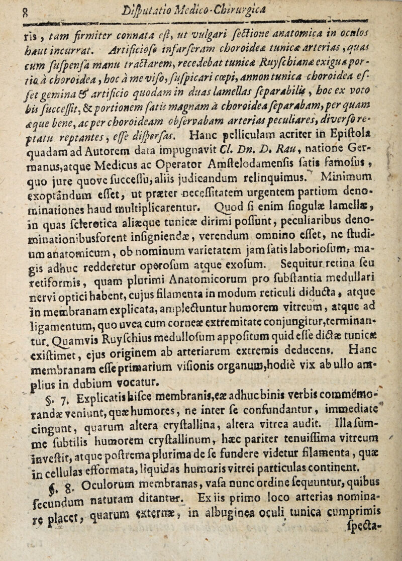 rls j tam firmiter connata eft, ut vulgari feblione anatomica in oculos haut incurrat. Artificio fit tnfarferam choroidea tunica arterias, quas cum fufpenfa manu trattarem, recedebat tunica Ruyfchiana exigua por¬ tio. a choroidea, hoc a me vifo,fufpicari coepi, annon tunica choroidea ef fet gemina & artificio quodam in duas lamellas feparabilu, hoc ex voto his fuccejfit, ^.portionem fatis magnam d choroidea feparabam,per quam aque bene, ac per choroideam obfervabam arterias peculiares, diverfo re- ftatu reptantes, efifie dijfierfas. Hanc pelliculam acriter in Epiftola quadam ad Autorem data impugnavit Cl. Dn. D. Rau, natione Ger¬ manus,atque Medicus ac Operator Amftelodamenfis fati* famofus , quo jure quove iucccfiu, aliis judicandum relinquimus* Kiinitnum exoptandum e flet, ut praeter -neceffitatem urgentem partium deno¬ minationes haud multiplicarentur. Quod fi enim fingulse lamellas» in quas fchrotica aliaeque tunica: dirimi poffunt, peculiaribus deno- minationibusforent infigniendae, verendum omnino cflfet, ne ftudi- um anatomicum, ob nominum varietatem jam fatis laboriofum, ma¬ gis adhuc redderetur operofum atque exofum. Sequitur retina leu retiformis, quam plurimi Anatomicorum pro fubftantia medullari nervi optici habent, cujus filamenta in modum reticuli didutfta, atque in membranam explicata, ampleftuntur humorem vitreum, atque ad libamentum, quo uvea cum cornese extremitate conjungitur,terminan¬ tur* Quamvi» Ruyfchius medullofum appofitum quideffe didae tunicae exiftimet, ejus originem ab arteriarum extremis deducens. Hanc membranam effe primarium vifionis organum,hodie vix ab ullo am¬ plius in dubium vocatur. - §. 7, Explicati* Uifce membranif,eae adhuc bini* verbi* commdmo- randseveniunt,qu*humores, ne inter fe confundantur, immediate’ cingunt, quarum altera cryftallina, altera vitrea audit. Illafum- me fubtilis humorem cryftallinum, haec pariter tenuiflima vitreum mvcftit, atque poftrema plurima de fe fundere videtur filamenta, quae in cellulas efformata, liquidas humaris vitrei particulas continent. ^ e. Oculorum membranas, vafa nunc ordine fequuntur, quibus fecundum naturam ditantur. Ex iis primo loco arterias nomina- rc pla«t, quarum «xtsrnae, in albuginea oculi, tunica cumprimis