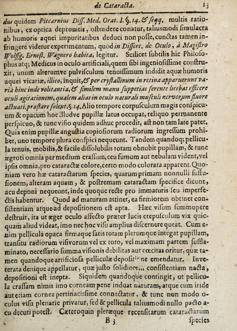 _ IJ dtu quidem Pitcarnius DiffiMed. Orat. L §. /4. &feqq. multis ratio¬ nibus, ex optica deproanis, odendere conatur, taliusmodi finaulacra ab humoris aqnei impuritatibus deduci nonpofle,eundas tamenin- fringere videtur experimentum, quod/» Differt, de Oculo, d Magiflro Wolffg. Ernejl, Wagnero habita, legitur. Scilicet fubtilis hic Philofo- phus atq; Medicus in oculo artificiali,qnem fibi ingeniofiffime conftru- xit, unum altcrumvc pulvifculum tenniflimum indidit aquas humoris aquei vicariae, iUico, inquit,©per cryflaUinum in retina apparuerunt va- ria hinc inde volitantia, & flmilem manu fuppetias ferente licebat efficere oculi agitationem, qualem alias in oculo naturali mufculi nervorum fluore aquati,praftare folmt^aq.. Alio tempore corpufculurn magis confpicu* um&opacum hoc illudve pupillas latus occupat, reliquo permanente perfpicuo, & tunc vifio quidem adhuc procedit, aft non tam late patet. Quia enim pupillae anguftia copiofiorum radiorum ingreflum prohi¬ bet, uno tempore plura confpici nequeunt. Tandem quandoq;pellicu¬ la tenuis, mobilis,& facile difiblubilis totam obnubit pupillam, & tunc segroti omnia per medium crailurn,ceu fumum aut nebulam vident, vel ipfis omnia,pro cataradae colore,certo modo colorata apparent.Quo¬ niam vero hae cataradarum fpecies, quarum primam nonnulli fuffu- fionem,alteram aquam, & poftremam cararadam fpeeifice dicunt, acu deponi nequeunt, inde quoque rede pro immaturis leu imperfe- dis habentur. Quod ad maturam attinet, ea firmiorem obtsnet con¬ fidentiam atque-ad depolitionem sft apta. Haec vifum fummopere deftruit, ita ut aeger oculo affedo praeter lucis erepulculura vix quic- quam aliud videat, imo nec hoc vifu amplius difeernere queat. Cum e- nim pellicula opaca firmaque fatis totam plerumque integat pupillam, tranfitu radiorum vilivorum vel ex toto, vel maximam partem fuffla- minato, neceffario fumma vifionis debilitas aut coecitas oritur, quae ta¬ men quandoqueartificiofa pelliculae depolit'^ne emendatur. Inve¬ terata denique appellatur, quaejufto folidiore.,, confidentiam nada, depolitioni eft inepta. Siquidem quandoque contingit, ut pellicu¬ la eradam nimis imo corneanrpene induat naturam, atque cum iride aute»am cornea pertinacisfime connsdatur, & tunc non modo o- eulus vifu plenarie privatur, fed & pellicula taliusmodi nullo pado a- cu decuti poteft. Casteroquin pleraequc recenfitarum cataractarum ' ' B y ' : fpecies