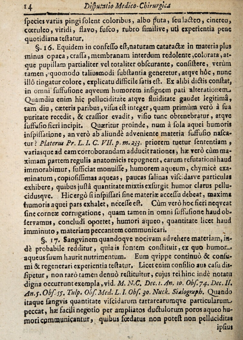 1 ^ Lifutatlo Medico-ChirtirguA fpecics variis pingifolcnt coloribus, albo puta, feuiaffeo, cinereo» coeruleo, viridi, flavo, fufco, rubro fimilive, uti experientia pene quotidiana tcftatur. §. 16. Equidem in confeflfo eft,naturam catata&ae in materia plus minus opaca,craffa,membranam interdum redolente,colorata,at» que pupillam partialiter vel totaliter obfcurante, confiftere, verum tamen, quomodo taliusmodi fubftantia generetur, atqve hoc, nunc illo tingatur colore, explicatu difficile fatis eft. Ex alibi didi is conflat, in omni fuffufionc aqveum humorem infignem pati alterationenu Quamdiu enim hic pelluciditate atqve fluiditate gaudet legitima, tam diu, caeteris paribus, vifus eft integer, quam primum vero a fua puritate recedit, & craffior evadit, vifio tunc obtenebratur, atqve fuffufio fieri incipit. Quaeritur proinde, num a fola aquei humoris infpiffadonc» an vero ab aliunde adveniente materia fuffufio nafca* tur ? Plateriu Pr. L. I. C. VII. p. m. 233. priorem tuetur fentendam » variasquead eamcorroborandam adducit rationes , hae vero cum ma¬ ximam partem regulis anatomicis repugnent, earum refutationi haud immorabimur, fufficiatmonuiffc, humorem aqueum, chymice exa* minatum, copiofiffimas aqueas, paucas falinas vifcidasve particulas exhibere, quibus jufla quantitate mixtis exfurgit humor clarus pellu- cidusqve. Hic ergo fi infpiffari fine materiae acceffu debeat, maxima humoris aquei pars exhalet, neccffe eft. Cum vero hoc fieri neqvcat fine corne* corrugatione, quam tamen in omni fuffufione haudob- iervamn», concludi oportet, humori aqueo, quantitate licet haud imminuto, materiam peccantem communicari. §. 17. Sangvinera quandoqve nocivam advehere materiam, in¬ de probabile redditur, quia is fontem conftituit, ex quo humot_» aqueus fuum haurit nutrimentum. Eum qvippe continuo <$c confu- mi & regenerari experientia teftatur. Licet enim confilio aul cafudis- fipetur, non raro tamen denuo rcflituitur, cujus rei hinc inde notatu digna occurruntexempla,vid. M. N.C. Dec.i.An. 10. Obf.p4.Det.lt. An.p.Obftf. Tulp. Obf.Med. L.I. Obf. 30. Nuck. Sidograph. Quando itaque fangvis quantitate vifeidarum tartarearumqve particularunu peccat, hae facili negotio per ampliatos du&uloruxn poros aqueo hu¬ mori cpmnaunicantur, quibus foedatus non poteftnon peilucidita* ipfius “ . \ '/. |