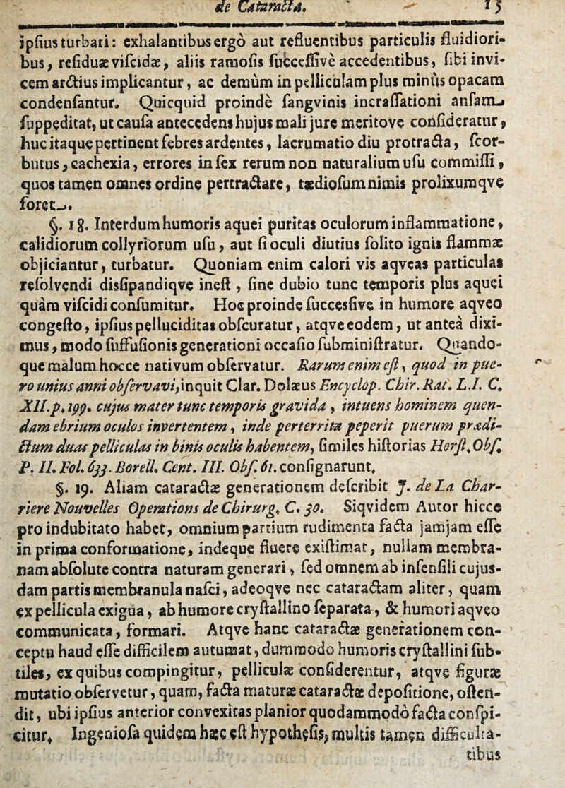 ipfius turbati: exhalantibus ergo aut refluentibus particulis fluidiori¬ bus, refiduaevifcidae, aliis ramofis fubceffive accedentibus, flbi invi¬ cem ardius implicantur, ac demum in pelliculam plus miniis opacam condenfantur* Quicquid proinde fangvinis incraflationi anfam.» fuppeditat, ut caufa antecedens hujus mali jure mcritovc confidcratur, huc itaque pertinent febres ardentes, lacrumatio diu protrada, fcor- bntusj cachexia, errores in fex rerum non naturalium ufu commiffi, quos tamen omnes ordine pertradare, tsdiofumnimis prolixumqve foret-.. §. ig. Interdum humoris aquei puritas oculorum inflammatione, calidiorum collyriorum ufu, aut fi oculi diutius folito ignis flammae objiciantur, turbatur. Quoniam enim calori vis aqvcas particulas refolvendi disfipandiqve ineft , fine dubio tunc temporis plus aquei quam vifeidi confumitur. Hoe proinde fuccesfive in humore aqvco congefto, ipfiuspelluciditasobfcuratur, atqvceodem, ut antea dixi¬ mus , modo fufFufionis generationi occafio fubminiftratur. Qnando- que rnalumhocce nativum obfervatur. Rarum enim ejl, quod in pue¬ ro unius anni obfervavi,inquit Clar. Dolatus Encyclop. Chir. Rat. L.I. C. XH.p.tpg, cujus mater tunc temporis gravida, intuens hominem quen- dam ebrium oculos invertentem, inde perterrita peperit puerum pr adi¬ it urn duas pelliculas in binis oculis habentem, fimiles hiftorias Horjl, Ob/l P. 11. Eoi. 633. BoreU. Cent. III. Obf. 61.confignarunt, §. J9. Aliam cataradae generationem deferibit J. de La Char- riere Nouvelles Opemtions de Cbirurg. C. 30. Siqvidem Autor hiccc pro indubitato habet, omnium partium rudimenta fada jamjamefTe in prima conformatione, indeque fluere exiftimat, nullam membra¬ nam abfolute contra naturam generari, fed omnem ab infenfiii cujus- dam partis membranula nafei, adeoqve nec cataradam aliter, quam ex pellicula exigua, ab humore cryftallino feparata, & humori aqveo communicata, formari. Atqvc hanc cataradae generationem con¬ ceptu haud efle difficilem autumat, dummodo humoris cryftallini fub- tiles, ex quibus compingitur, pelliculae confiderentur, atqve figurae mutatio obfervetur, quam, fada maturae cataradae depofitione, oflen- dit, ubi ipfius anterior convexitas planior quodammodo fada confpi- citur, Ingeaiofa quidem hsc cft hypothefis, multis tamen difficulta¬ tibus