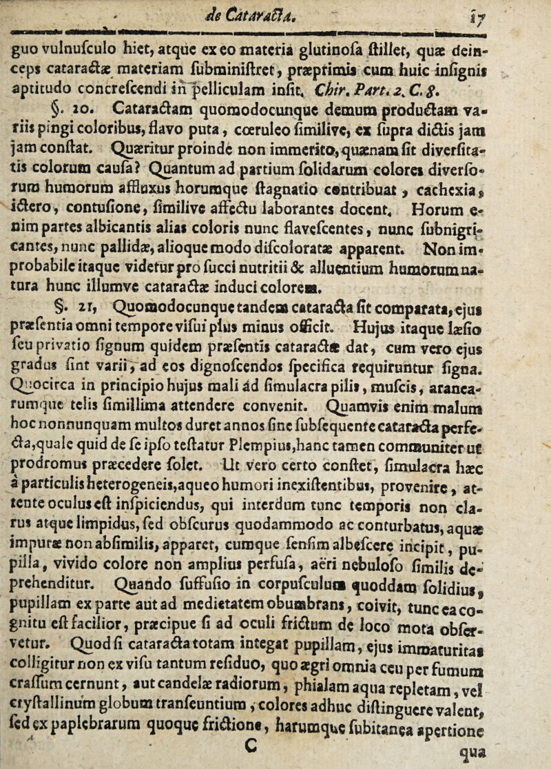 t? guo vulnufculo hiet, atque ex eo materia glutinofa ftiller, quae dein¬ ceps cataradae materiam fubrainiftret, praeprimis cum huic infignia aptitudo concrefeendi in pelliculam iniit, Chir.Part.2X-8> §• 20. Cataradam quomodocunqae demum producam va¬ rii* pmgi coloribus, flavo puta, coeruleo flmilive, ex fupra didis jam jam conflat. Quaeritur proinde non immerito, quaenam iit diveriita¬ tis colorum caufa? Quantum ad partium folidarum colores diverfo- ruro humorum affluxus horumque ftagnatio contribuat, cachexia* idero, contufione, flmilive afledu laborantes docent. Horum e- nim partes albicantis alias eoioris nunc flavefeentes, nunc fubnigri- cantes, nunc pallida, alioque modo difcoloratae apparent. Non im¬ probabile itaque videtur pro fucci nutritii & alluentium humorum na¬ tura hunc illumve catarads induci colorea. §• xr, Quomodocunquetandem catarada fltcomparata,ejus praefentia omni tempore vifui pius minus officit. Hujus itaque Lefio feu privatio fignum quidem praefentis catarad* dat, cum vero ejus gradus fint varii, ad eos dignofccndos fpecifica requiruntur flgna. Quocirca ia principio hujus malidd fimulacra pilis, mufeis, aranea¬ rumque telis fimillima attendere convenit. Quamvis enim malum hoc nonnunquam multos duretannos fine fubfequcntecatarada perfe- da,quale quid de fc ipfo teftatur Plcmpiu«,hanc tamen communiter ut prodromus praecedere folct. Ut vero certo conflet, flmulacra hsec a particuiisheterogeneis,aqueohumori inexiftentibui, provenire» at¬ tente oculus eft inlpiciendus, qui interdum tunc temporis non cla¬ rus atque limpidus, fed obfcurus quodammodo ac conturbatus, aquae impurae nonabfimiiis, apparet, cumque fcnfltn albefeere incipit, pu¬ pilla, vivido colore non amplius perfufa, aeri nebulofo fimilis de¬ prehenditur. Quando fuffufio in corpufculua quoddam iolidlus pupillam exparte autad medietatem obumbrans, coivit, tunc ea co¬ gnitu eft facilior, praecipue fi ad oculi fridum de loco mota obfe- vetur. Quod fi catarada totam integat pupillam, ejus imroaturitaa colligitur non ex vifu tantum refiduo, quo aegri omnia ceu per fumum craflum cernunt, aut candelae radiorum, phialam aqua repletam, vel Ctyftallinum globum tranfeuntiuro, colores adhuc diftinguere valent, fed expapUbraxura quoque fridiona, harumque fubitanea apertione C qua