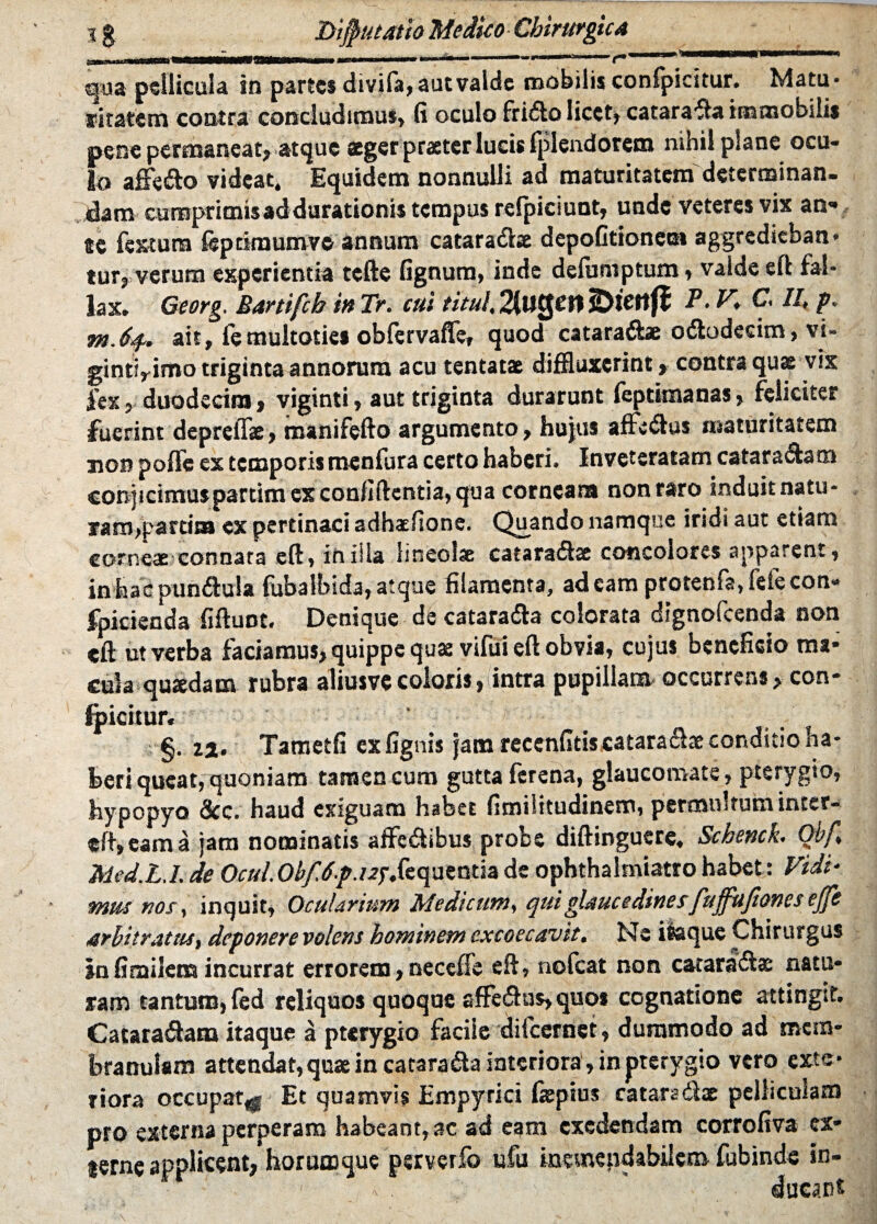 ■fjaa pellicula in partes divifa, aut valde mobilis confpicitur. Matu¬ ritatem contra concludimus, fi oculo frido licet, catarada immobilis pene permaneat* atque aeger praeter lucis fpiendorem mhil plane ocu¬ lo affe&o videat* Equidem nonnulli ad maturitatem determinan¬ dam cumprimisaddurationis tempus refpiciunt, unde veteres vix an« se festum fepdmumve annum catara&se depofitioneoi aggreditban* tur, verum experientia tefte fignum, inde defurnptum > valde eft fal¬ lax. Georg, Martifch in Tr. cui tituI.%UQenibienfl V. K C H mJf* ait, femultotiei obfervaffe, quod cataradbe ododecim, v'u gintirimo triginta annorum acu tentatae diffluxerint, contra quas vix fex, duodecim, viginti, aut triginta durarunt feptimanas, feliciter fuerint depreiTae, manifefto argumento, hujus affedus maturitatem non poffe ex temporis menfura certo haberi. Inveteratam cataradam conjicimus partim ex confidentia, qua corneam non raro induit natu- iam>parrim ex pertinaci adhaefione. Quando namque iridi aut etiam corneae connata eft, in illa lineolae cafaradac concolores apparent , in hac pundula fubalbida, atque filamenta, adeam protenfa, fete con* fpicienda fifluot# Denique de catarada colorata dignolcenda non eft ut verba faciamus, quippe quae vifui eft obvia, cujus beneficio ma¬ cula quaedam rubra aliusvecoloris, intra pupillam occurrens, con¬ dicitur* §. i%. Tametfi ex lignis jam recenfitis catarache conditio na- feeri queat,quoniam tamen cum gutta ferena, glaucomate * pterygio, hypopyo &c. haud exiguam habet fimiiitudinem, permultum inter- eft,eama jam nominatis affedibus probe diftinguere* Schench Qbf Med.L.L de Ocul0^././^f*fequentia de ophthalmiatro habet: Vidi* mus nos, inquit, Ocularium Medicum, qui glaucedines fuffufiones ejfe arbitratus, deponere volens hominem excoecavtt. Ne iteque Chirurgus in fimilem incurrat errorem, neceffe efi, nofcat non catarada natu¬ ram tantum, fed reliquos quoque afifedns, quos cognatione attingit. Cataradam itaque a pterygio facile difeernet, dummodo ad mem¬ branulam attendat, quae in catarada interiora, in pterygio vero exte¬ riora occupat^ Et quamvis Empyrici fepsus cataradx pelliculam pro externa perperam habeant, ac ad eam exedendam corrofiva ex* terne applicent, horumque perverfo ufu inemepdabilcm fubinde in- -  ducant