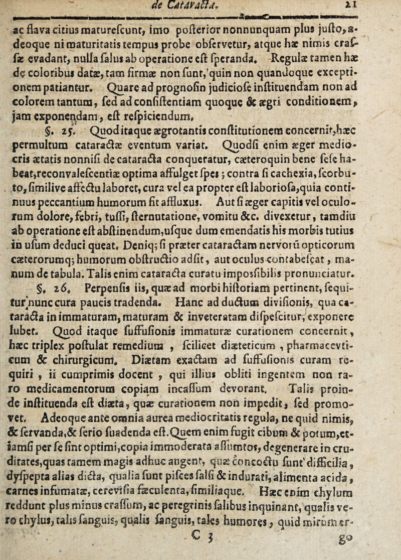 ac flava citius maturefcunt, imo poflerior nonnunquam plus }ufto,a- deoque ni maturitatis tempus probe obfervetur, atque hae nimis cra£ f* evadant, nulla falu* ab operatione eft fpcranda. Regulae tamen hae de coloribus datae, tam firmae non funt,'quin non quandoque excepti* onem patiantur. Quare ad prognofin judiciofe inftituendam non ad colorem tantum, fed ad confidentiam quoque & aegri conditionem> fam exponendam, eft refpicicndum, §. 2j. Quod itaque aegrotantis conflitutioncra concernit,haec permultum cataradae eventum variat. Quodfi enim aeger medio¬ cris aetatis nonnifi de catara&a conqueratur, caeteroquin bene fele ha¬ beat,reconvalelcentiae optima affulget /pes; contra fi cachexia, fcorbu- to, fimilive affedtu laboret, cura vel ea propter eft iaboriofa,quia conti¬ nuus peccantium humorum fit affluxus. Aut fi aeger capitis vel oculo - rum dolore,febri, tuffi,fteruutatione,vomitu&c. divexetur, tamdiu ab operatione eft abftinendum,ufque dum emendatis his morbis tutius in ufum deduci queat. Dcniq; fi praeter catara&am nervotuopticorum caeterorumq; humorum obftrutftio adfit, autoculuscontabefcat, ma¬ num de tabula. Talis enim catara&a curatu imposfibilis pronuntiatur. - §, z6t Perpenfis iis, quae ad morbi hiftoriam pertinent, fequi- fur nunc cura paucis tradenda. Hanc ad dutftum divifionis, qua ca- taratfta in immaturam, maturam & inveteratam difpefcituir/exponere lubef. Quod itaque fuffufionis immaturae curationem concernit, haec triplex poftuiat remedium , fcilieet diaeteticum , pharmacevti- cum & chirurgicum. Diaetam exa&am ad fuffufionis curam re¬ quiri , ii cumprimis docent , qui illius obliti ingentem non ra¬ ro medicamentorum copiam incaffum devorant. Talis proin¬ de inftituenda eft diaeta, quae curationem non impedit, fed promo¬ vet. A deoque ante omnia aurea mediocritatis regula, ne quid nimis, & fervanda,& ferio fuadenda eft.Quem enim fugit cibum & potum,ec- iamfi per fe fint optimi,copia immoderata aflumfos, degenerare in cru¬ ditates,quas famem magis adhuc angent, quss conco$u funt'difficilia, dyfpepta alias di£ia, qualia funt pifces falfi & indurati, alimenta acida, carnes infumatae, cercvifia fiecuienta, fimiliaque. Hsc enim chvlura reddunt plus minus craffura, ac peregrinis faltbus inquinant, qualis ve¬ ro chylus, talis fanguis, qualis fanguis, tales humores, quid mirum «r- ? . ' ' ■ , 'C l . g®