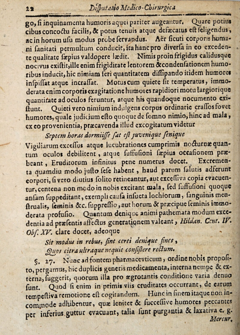 a* btfyutddo Mi dico - Chirurgica go, fi inquinamenta humoris aquei pariter augeantur. Quare potius cibus concodtu facilis, Se potus tenuis atque defaecatus eft feltgenaus , ac in horum ufu modus probe fervandus. Aer ficuti corporss huma* ni fanitad permultum conducit, ita hanc pro diwfaineo exceden¬ te qualitate faepius valdopere laedit. Nimis proin frigidus calidusquc nocivus exiftitjille enim frigiditate lentorem &condenfationem humo¬ ribus inducit, hic nimiam feri quantitatem diffipando itidem humore» infpiffat atque incraflat. Motus cum quiete fit temperatus, immo¬ derata enim corporis exagitationchumotes rapidiori motu largiorique quantitate ad oculos fetunttir, atque hrs quandoque nocumento exi- fiunt. Quieti vero nimium indulgens corpus ordinarie craffosfovet humores, quale judicium efto quoque de fomno nimio, hinc ad mala, ex eo provenientia, praecavenda illud excogitatum videtur Septem horas dormiijfe fat eft juvenique fenique Vigiliarum exceflgs atque lucubrationes cumprimis noflurnae quan¬ tum oculos debilitent, atque fuffufion» faepius occafionetn prae¬ beant , Eruditorum infinitus pene numerus docet. Excremen¬ ta quamdiu modo jufto fefe habent, haud parum falutis adferunt eorpori,fi vero diutius folito retineantur,aut cxcctfiva copia evacuen¬ tur, centena non medo in nobis excitant mala, fcd fuffufioni quoque anfam fuppeditant, exempli caufa infueta lochiorura, fanguinis men- ftrualis, feminis &c. fupprelRo, aut horum & praecipue feminis immo¬ derata profufio. Quantum denique animi pathemata modum exce¬ dentia ad prsefentis alfctSus generationem valeant, Hildan. Ccnt. IV. Obf XV. clare docet, adeoque Sit modus in rebus, fint certi denique fines, ' » citra ultraque nequit conftftere retium. §, xq. Nunc ad fontem pharmacevticum, ordine nobis prepofi- to, pergamus, hic duplicis generis medicamenta, interna nempe & ex¬ terna, fuggerit, quorum illa pro aegrotantis conditione varia denuo funt. Quod fi enim in primis viis cruditates occurrant, de earum tempeftiva remotione eft cogitandum. Hunc in finem itaque non in- comtnode adhibentur, quae leniter & fucccffive humores peccantes Der inferius guttur evacuant, talia funt purgantia & laxativa cr g. “ Mereur,