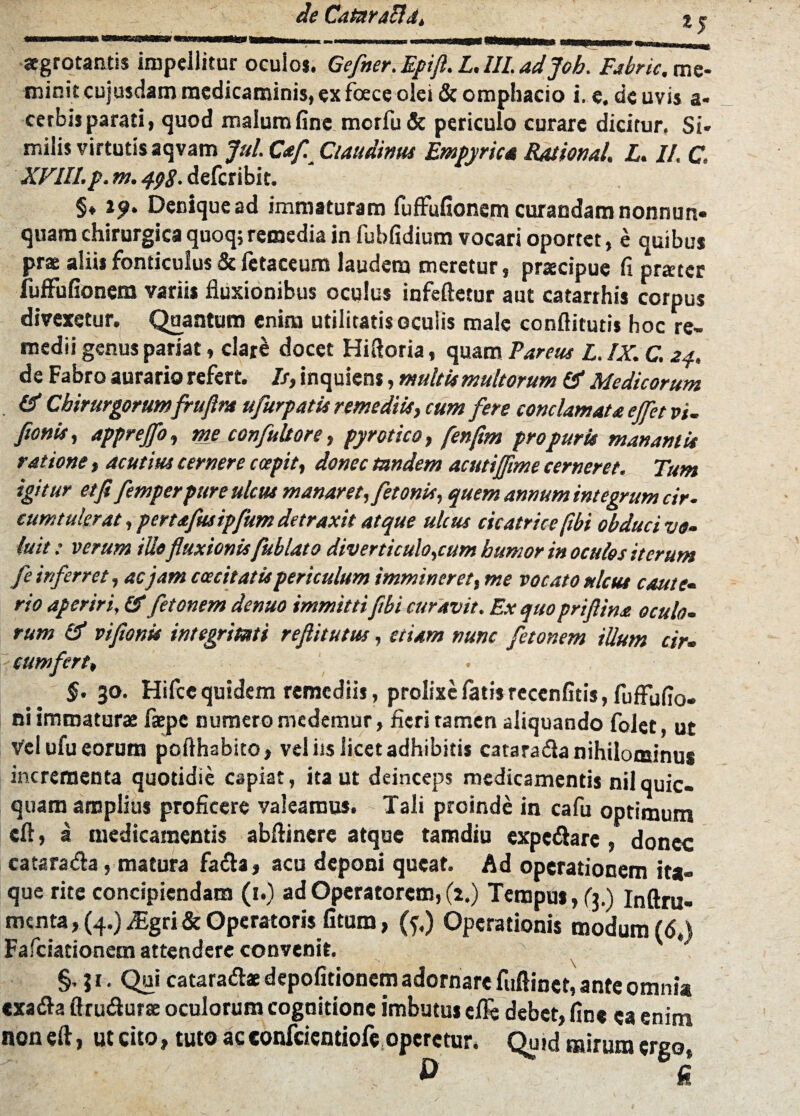 aegrotantis impellitur oculos. Gefner. Epifi. L. III. adjoh. Fabric, me¬ minit cujusdam medicaminis, ex foecc olei & ompbacio i. e. de uvis a« cerbis parati, quod malum fine merfu & periculo curare dicitur, Si* milis virtutis aqvam Jul. Caf. Ciaudinus Empyriea Rationai. L. II. C. XVIII. p. m. 498- deferibit. §♦ ij>. Denique ad immaturam fuffufionem curandam nonnun- quam chirurgica quoq; remedia in fubfidium vocari oportet, e quibus prae aliis fonticulus & fetaceum laudem meretur, praecipue fi praeter fuffufionem variis fluxionibus oculus infeftetur aut catarrhis corpus divexetur. Quantum enim utilitatis oculis male conftitutis hoc re¬ medii genus pariat, clare docet Hiftoria, quam Parcus L. IX. C. 24. de Fabro aurario refert. Is, inquiens, multis multorum Medicorum & Chirurgorumfruftm ufurpatis remediis, cum fere conclamata effet vi- fotiis, apprejfo, me confultore, pyrotico, fenftm pro puris manantis ratione, acutius cernere c cepit, donec tandem acutijfime cerneret. Tum igitur et fi femperpure ulcus manaret, fetonis, quem annum integrum cir. cum tulerat, pertafusipfum detraxit atque ulcus cicatrice fibi obduci vo¬ luit : verum ilio fluxionisfublato diverticulorum humor in oculos iterum fe inferret, acjam caecitatis periculum immineret, me vocato ulcus caute¬ rio aperiri, & fetonem denuo immitti fibi curavit. Ex quo priftina oculo¬ rum & vifionk integritati refiitutus, etiam nunc fetonem ilium cir- cum fert, §. 30. Hifce quidem remediis, prolixe fatis reccnfitis, fuffufio» ni immatura: fatpc numero medemur, fieri tamen aliquando folet, ut Vel ufu eorum pofthabito, vel iis licet adhibitis catarada nihilominus incrementa quotidie capiat, ita ut deinceps medicamentis nilquic- quam amplius proficere valeamus. Tali proinde in cafu optimum cft, a medicamentis abftinere atque tamdiu expedare, donec ca tara da, matura fada, acu deponi queat. Ad operationem ita¬ que rite concipiendam (1.) ad Operatorem, (2,) Tempus, (3.) Inftru- menta, (4.) Mgti & Operatoris litum, (f.) Operationis modum (<5«) Fafciationem attendere convenit. §,31. Qui cataradae depolitionem adornare fuftinet, ante omni* exada flrudurse oculorum cognitione imbutu» efle debet, fine ea enim noneft, ut cito, tuto acconfciendofe operetur. Quid mirum ergo,