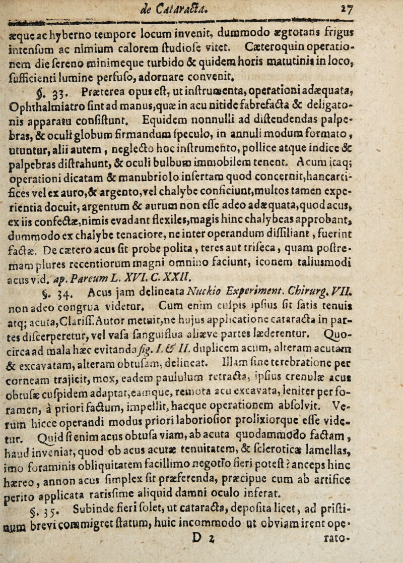 de CaiAYaRa. i 7 seque ac hyberno tempore locum invenit, dummodo aegrotans frigus intenfum ac nimium calorem ftudiofe vitet. Caeteroquin operatio¬ nem die fereno ecinimeque turbido & quidem horis matutini* in loco, fufficienti lumine perfufo, adornare convenit, $.33. Praeterea opus eft, ut mftruatcnta, operationi adaequata, Ophthalmiatro fint ad manus,quae in acu nitide fabrcfa&a & dcligato- nis apparata confiftunr. Equidem nonnulli ad diftendendas palpe¬ bras, & oculi globum firmandum fpeculo, in annuli modum formato, utuntur, alii autem, negledo hoc inftrumento, pollice atque indice & palpebras diftrahunt, & oculi bulbum immobilem tenent. Acum icaq; operationi dicatam & manubriolo infertam quod concernit,hancarci- fices vel ex auro,& argento,vel chalybe conficiunt,multos tamen expe¬ rienda docuit, argentum & aurum non efle adeo adaequata,quodacus, ex iis confe&ae,nimis evadant flexiles,magis hinc chaly beas approbant, dummodo ex chalybe tenaciore, ne inter operandum difliliant, fuerint fa<fiae De ctetero acu* fit probe polita, teres aut trifeca, quam poftre- mara plures recentiorum magni omnino faciunt, iconem taliusmodi acus vid. 4p. P&reumL, XVI. C.XXll, §. 34. Acus jam delineata Nuckio Exfenment. Chirurg.VIl. non adeo congrua videtur. Cum enim culpis ipfius fit fatis tenuis atq; acuta,CiarilT.Autor metuit,ne hujus applicatione catarada in par¬ tes difeerperetur, vel vafa fanguiflua aliaeve partes laederentur. Quo- circaad mala haec evitanda fig.I. (VII. duplicem acum, alteram acutam & excavatam, alteram obtufam, delineat. Illam fine terebratione per corneam trajicit, mox, eadem paululum mrada, ipfius crenulae acus obtufae cufpidem adaptat,eamque, remota acu excavata, leniter per fo¬ ramen, a priori fa&um, impellit, hacque operationem abfolvit. Ve¬ rum hicce operandi modus priori iaboriofior p&oiixiorque efle vide¬ te Quid fienim acus obtufa viam, ab acuta quodammodo fa&am, haud inveniat, quod ob acus acutae tenuitatem, & icjeroticat lamellas, imo foraminis obliquitatem facillimo negotio fieri poteft ? anceps hinc haereo, annon acus fitr.plex fit praeferenda, praecipue cum ab artifice perito applicata rarisfime aliquid damni oculo inferat. j 5, Subinde fieri folet, ut catara&a, depofna licet, ad prifti- jjypj brevi commigret flatum, huic incommodo ut obviam irent ope* D 1 rato-