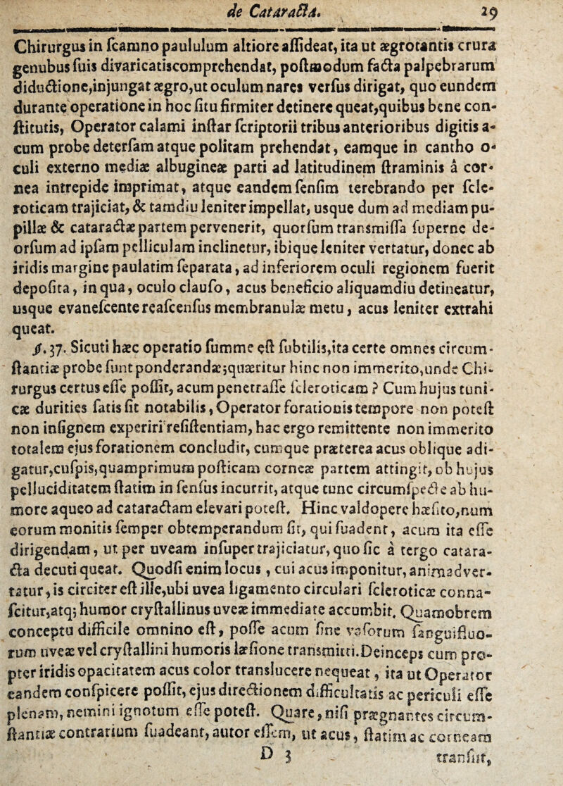 Chirurgus in fcamno paululum altiore aflideat, ita ut aegrotantis crura genubus fuis divaricatiscomprchendat, poftmodum fadta palpebrarum didu&ione,injungat aegro,ut oculum nares verfus dirigat, quo eundem durante operatione in hoc litu firmiter detinere queat,quibus bene con- ftitutis, Operator calami inftar fcriptorii tribus anterioribus digitis a- cum probe deterfam atque politam prehendat, earaque in cantho o* culi externo mediae albugineae parti ad latitudinem ftraminis a cor¬ nea intrepide imprimat, atque eandem lenfitn terebrando per fele* roticam trajiciat, & tamdiu leniter impellat, usque dum ad mediam pu¬ pillae & cataradae partem pervenerit, quotfum transmifla fuperne de- orfum ad ipfam pelliculam inclinetur, ibique leniter vertatur, donec ab iridis margine paulatim feparata, ad inferiorem oculi regionem fuerit depolita, in qua, oculo claufo, acus beneficio aliquamdiu detineatur, usque evanefcentereafcenfus membranulae metu, acus leniter extrahi queat. jr.37. Sicuti haec operatio fummeeft fubtilis,ita certe omnes circum¬ flanti® probe lunt pondcrandsc;quaeritur hinc non immerito,unde Chi¬ rurgus certusefie poffit,acumpenetrafle fcleroticam? Cumhujuscuni¬ cae durities fatis fit notabilis, Operator forationis tempore non poteft non infignem experiri rcfiftentiam, hac ergo remittente non immerito totalem eius forationem concludit, cumque praeterea acus oblique adi¬ gatur,cufpis,quamprimumpofticam corneae partem attingit, ob hujus pclluciditatem ftatiro in fenfus incurrit, atque tunc cireumfpede ab hu¬ more aqueo ad cataradam elevari poteft. Hinc valdopere h®fito,num eorum monitis femper obtemperandum fit, qui fuadenr, acura ita elfe dirigendam, ut per uveam infuper trajiciatur, quo fic a tergo catara- <fta decuti quear. Quodfi enim locus, cui acus imponitur, animadver¬ tatur, is circiter eft ille,ubi uvea ligamento circulari fclcrotica: conna- fcitur,atq; humor cryftailinus uveae immediate accumbit, Quamobrem concepta difficile omnino eft, polle acum fine vaforum faneuifluo- tum uveas velcryftallini humoris latfione transmitti.Deinceps cum pro¬ pter iridis opacitatem acus color translueere nequeat, ita ut Operator eandem confpicere poffit, ejus direflionem difficultatis ac periculi effe plenam, nemini ignotum e fle poteft. Quare, nili prasgnar.tcs circum¬ flanti® contrarium madeant, autor eflem, ut acus, ftatunac corneam D 1 - tranfnt,