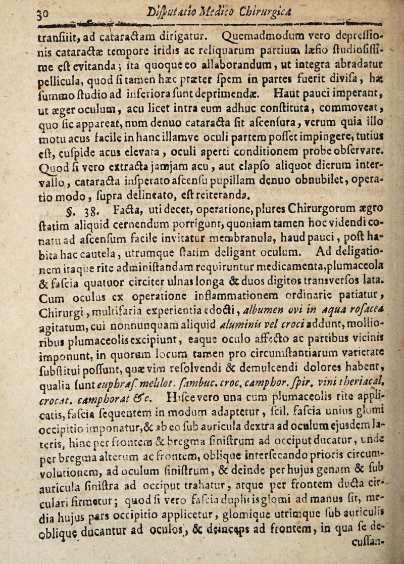 .. ■■.-—■ .1 —■■■■. ■ n i...-., . r,n<»WW«»pfJI 50___ tranfiiit, ad catara&am dirigatur. Quemadmodum vero depreifio- nis cataradae tempore iridis ac reliquarum pardum laefio ftudiofilfi- ine cft evitanda; sta quoque eo allaborandum, ut integra abradatur pellicula, quod fi tamen hacc praeter fpem in parte* fuerit divifa, has fumino Audio ad inferiora funt deprimendae. Haut pauci imperant, ut aeger oculum, acu licet intra eum adhuc conftituta, commoveat, quo fic appareat, num denuo cataradfa fit alcenfura, verum quia illo motu acus facile in hanc illamve oculi partem poflet impingere, tutiu* cft» cufpide acus elevata, oculi aperti conditionem probe obfervare. Quod fi vero extradfa janojam acu, aut elapfo aliquot dierum inter¬ vallo, catarafta infperatoafcenfupupillam denuo obnubilet, opera¬ tio modo, fupra delineato, eft reiteranda. §. 3g. Fada, uti decet, operatione, plures Chirurgorum aegro ftatim aliquid cernendum porrigunt, quoniam tamen hoc videndi co¬ natu ad afcenfum facile invitatur membranula, haud pauci, poft ha¬ bita hac cautela, utrumque (fatim deligant oculum. Ad deligatio- nem itaque rite adminiftandam requiruntur medicamenta,plumaceola &fafcia quatuor circiter ulna» longa & duos digito* transverlos lata. Cum oculus cx operatione inflammationem ordinarie patiatur, Chirurgi, multifaria experientia edo&i, albumen ovi in aqua rofacea agitatum, cui nonnunquana aliquid aluminis vel croci addunt, mollio- ribu* plumaceolisexcipiunt, eaque oculo affe&o ac partibus vicinis imponunt, in quorum locum tamen pro circumflandarum varietate fubflitui poliunt,qu* vim refoivendi & demulcendi dolores habent, qualia funt euphraf mchlot. fatnbuc. croc, campbor.fpir, vini theviaul, crocat, campborat &c. Hdcevero una cum plumaceolis rite appli¬ catis, fafeia fequentem in modum adaptetur, fcil. fafeia unius glomi occipitio imponatur,& ab ec. lub auricula dextra ad oculum ejusdem la¬ teris, hinc per frontem & bregma finiftrum ad occiput ducatur, unde per bregma alterum ac frontem, oblique interfccando prioris circum¬ volutionem, ad oculum finiftrum, & deinde per hujus genam & fub auricula finiftra ad occiput trahatur, atque per frontem du<fta cir¬ culari firmetur; quod fi vero fafeia d.uplici*glomi ad manus fit, me¬ dia hujus pars occipitio applicetur, glomioue utrimque (ubaurtcun* oblique ducantur ad oculos;, & dsiac^ps ad frontem, in qua le de- * ■ cuflan-
