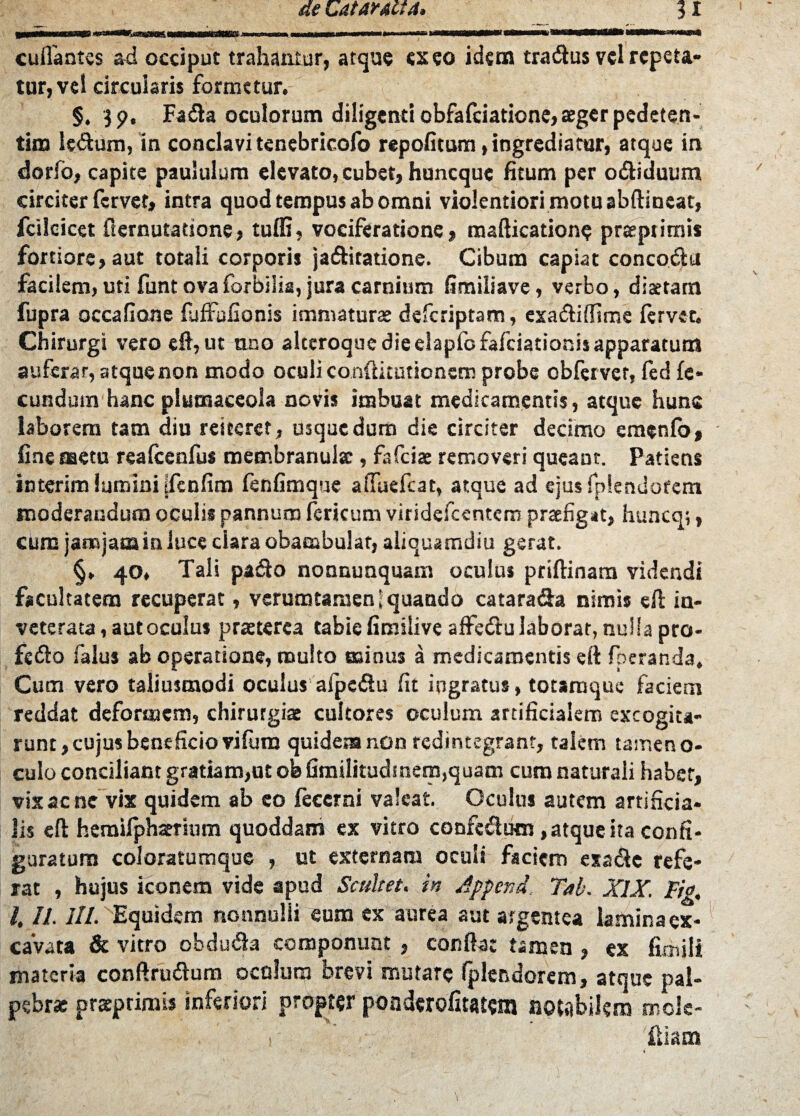 cuflantes ad occiput trahantur, atque exeo idem tradus vel repeta¬ tur, vel circularis formetur. §. Fada oculorum diligenti obfafeiatione, aeger pedeten- tim Udum, in conclavi tenebricofo repofitum, ingrediatur, atque in dorfo, capite paululum elevato, cubet, huneque fitum per odiduum circiter fervet, intra quod tempus ab omni violentiori motu abdineat, fciloicet fternutatione, tuffi, vociferatione, mafticatione praeptimis fortiore, aut totali corporis jaditatione. Cibum capiat concodu facilem, uti funt ova forbilis, jura carnium limiliave, verbo, dis tam fupra occafione fuffafionis immaturae deferiptam, exadiffime fervet. Chirurgi vero efl, ut tmo alteroque die elapfofafciationis apparatum auferar, atquenon modo oculi conftituttonem probe obfervet, fed fe¬ cundum hanc plumaceola novis imbuat medicamentis, atque hunc laborem tam diu reiteret, usque dum die circiter decimo emenfo, fine metu reafcenfus membranula:, fafeiae removeri queant. Patiens interim lumini ifenfim fenfimque affuefeat, atque ad ejusfplendotem moderandum oculis pannum fericum vitidefccntem praefigat, huncq;, cum janojata in luce clara obambulat, aliquamdiu gerat. §. 40. Tali pado nonnunquam oculus priftinam videndi facultatem recuperat, verumtamen 1 quando catarada nimis efl in¬ veterata, aut oculus praeterea tabiefimilive aflfedulaborat, nulla pro- fedo falus ab operatione, multo minus a medicamentis efl foeranda. Cum vero taliusmodi oculus aipcdu fit ingratus, totamque faciem reddat deformem, chirurgiae cultores oculum artificialem excogita¬ runt , cujus beneficio vifura quidem non redintegrant, talem tamen o- culo conciliant gratiam,ut ob fimilitudmera,quam cum naturali habet, vix ac ne vix quidem ab eo feccrni valeat Oculus autem artificia¬ lis efl heraifphaerium quoddam ex vitro confedum, atque ita confi¬ guratum coi oratum que , ut externam oculi faciem exade refe¬ rat , hujus iconem vide apud Scultet. in Appcnd. Tab. XIX. Fig. l. II. III. Equidem nonnulli eum ex aurea aut argentea lamina ex¬ cavata & vitro obduda componunt , conflat tamen , ex fimili materia conflrudum ocolum brevi mutare fplendorem, atque pal¬ pebra: praeprimis inferiori propter ponderofitatera notabilem mole- iliam