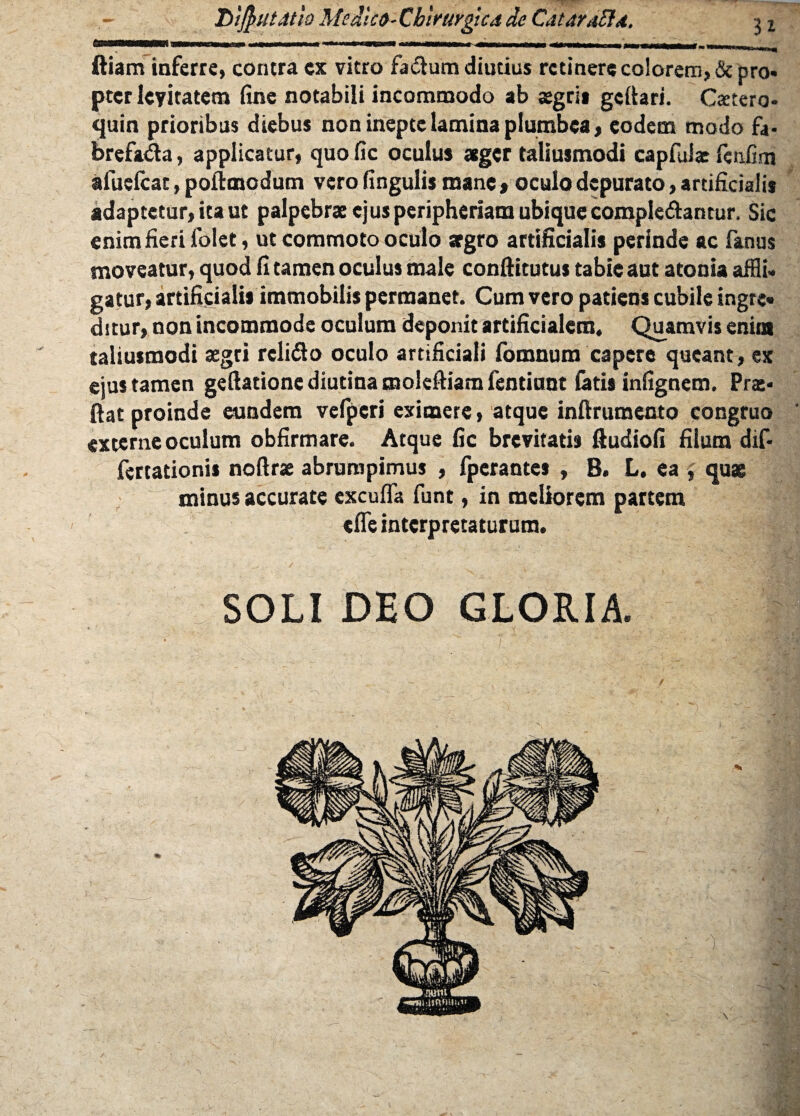 DiftuUtio McdUo-Cbirurgictide CataraBd. ■> x ftiam inferre, contra ex vitro fadtum diutius retinere colorem, & pro» pter le?itatem fine notabili incommodo ab sgri» gettari. C<etero» quin prioribus diebus non inepte lamina plumbea, eodem modo fa- brefada, applicatur, quo fic oculus ager taliusmodi capfulae feiifim afueScat, poftmodum vero fingulis mane , oculo depurato, artificialis adaptetur, ita ut palpebra ejusperipheriam ubique complebantur. Sic enim fieri folet, ut commoto oculo agro artificialis perinde ac fanus moveatur, quod fi tamen oculus male conftitutus tabie aut atonia affli¬ gatur, artificialis immobilis permanet. Cum vero patiens cubile ingte» ditur, non incommode oculum deponit artificialem. Quamvis enim taliusmodi aegri relifto oculo artificiali fomnum capere queant, ex eius tamen geftatione diutina molefiiam Sentiunt fatis infignem. Prat» fiat proinde eundem vefpcri eximere, atque inftrumento congruo ' externe oculum obfirmare. Atque fic brevitatis ftudiofi fiium dif- fertationis noftrx abrumpimus , fperantes , B. L. ea , qux minus accurate excuffa funt, in meliorem partem tSTe interpretaturum. SOLI DEO GLORIA.