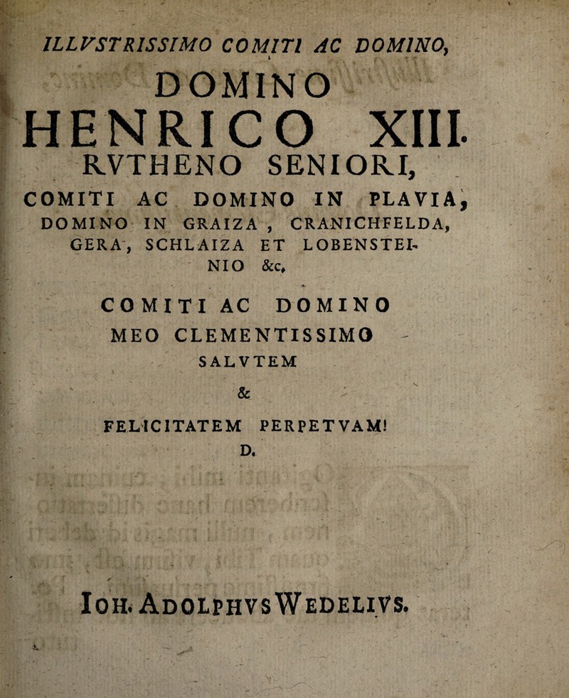 DOMINO HENRICO XIII RVTHENO SENIORI, COMITI AC DOMINO IN PLAVIA DOMINO IN GRAIZA , CRANICHFELDA, GERA, SCHLAIZA ET LOBENSTEI- NIO & c, COMITI AC DOMINO MEO CLEMENTISSIMO - SALVTEM & FELICITATEM PERPETVAM! D. Ioh. Adolphvs Wedelivs.