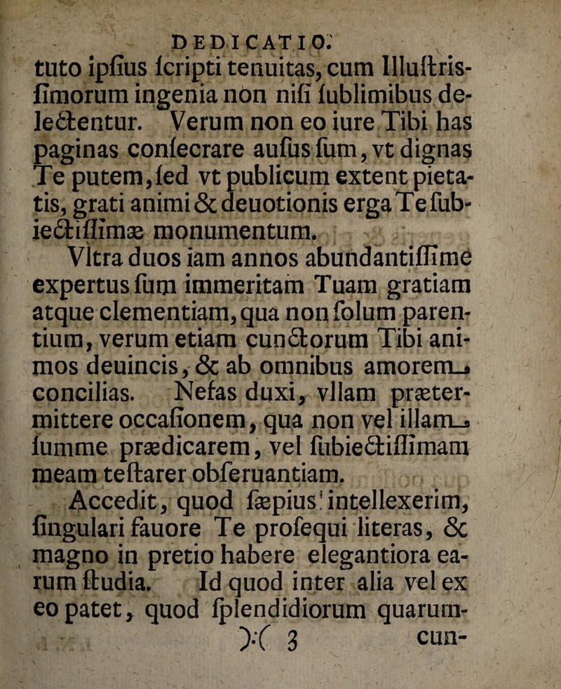 tuto ipfius Icripti tenuitas, cum Ulullris- fimorum ingenia ndn nifi fublimibus de¬ lectentur. Verum non eo iure Tibi has paginas confecrare aufusfum,vt dignas Te putem,led vt publicum extent pieta¬ tis, grati animi «Scdeuotionis ergaTefub- ieCfciflimas monumentum. Vitra duos iam annos abundantiflime expertus fum immeritam Tuam gratiam atque clementiam, qua nonfolum paren¬ tium, verum etiam cunCtorum Tibi ani¬ mos deuincis, <3c ab omnibus amorem.* concilias. Nefas duxi, vllam praeter- mittere occafionem, qua non vel illam_* lumme praedicarem, vel lubieCtiflimam meam teftarer obferuantiam. Accedit, quod faepius!intellexerim, lingulari fauore Te profequi literas, <3c magno in pretio habere elegantiora ea¬ rum ftudia. Id quod inter alia vel ex eo patet > quod fplendidiorum quarum-