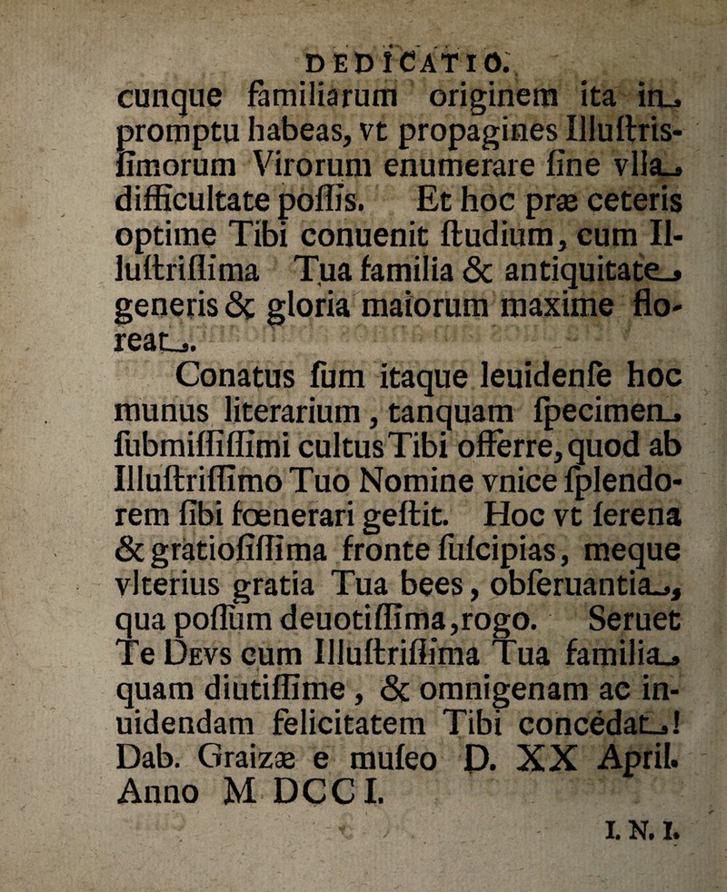 cunque familiarum originem ita itu promptu habeas, vt propagines Illuffris- fimorum Virorum enumerare fine vlla_» difficultate poffis. Et hoc prae ceteris optime Tibi conuenit ftudium, cum II- luftriflima Tua familia & antiquitate.» generis «Sc gloria maiorum maxime flo- reatu ■ ; Conatus fum itaque leuidenfe hoc munus literarium, tanquam fpecimetu fubmiffiffimi cultusTibi offerre, quod ab Illuftriffimo Tuo Nomine vnice fplendo- rem fibi foenerari geftit. Hoc vt ferena & gratiofiffima fronte fufcipias, meque vlterius gratia Tua bees, obferuantia^, qua poflumdeuotiffima,rogo. Seruet Te Devs cum Illuftriffima Tua familiu quam diutiffime, <5c omnigenam ae in- uidendam felicitatem Tibi concedatu! Dab. Graizae e mufeo Q. XX April. Anno M DCCI. t t * ' 1;r •' • ‘ ' ' * / - I.N.I.