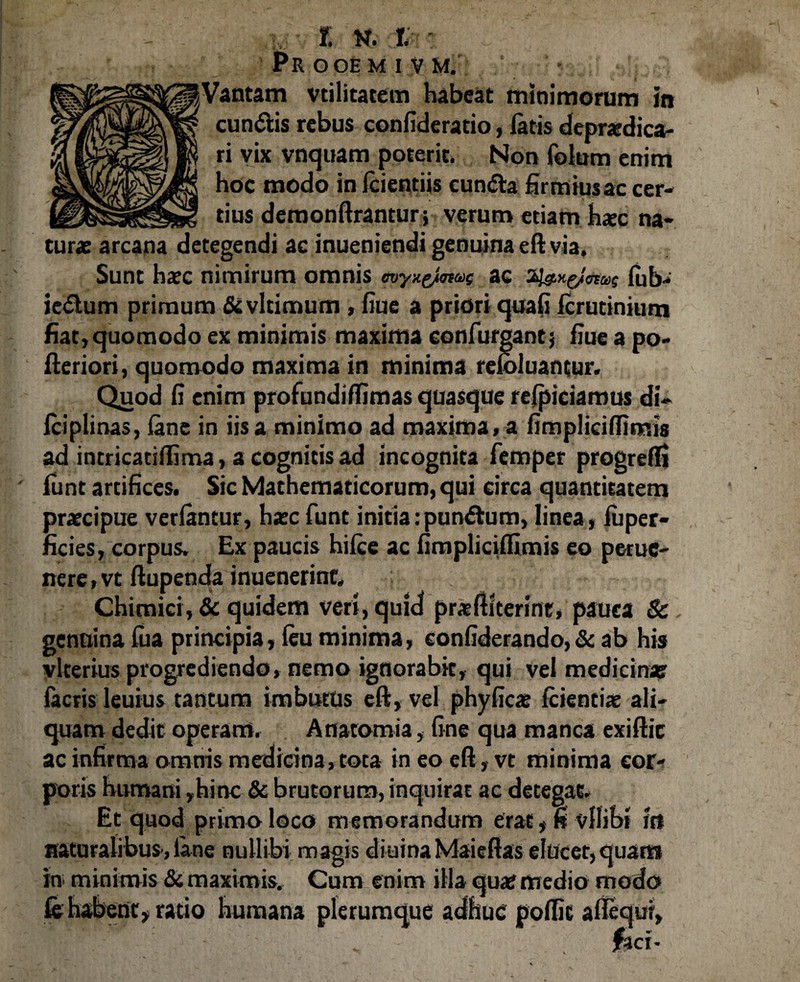 JPR OOE M I V M. Vantam vtilitatem habeat minimorum in eundis rebus confiderario, fatis deprcdica- ri vix vnquam poterit, Non foium enim hoc modo in Icientiis eunda firmius ac cer¬ tius deraonftrantur ;7 verum etiam hxc na¬ turae arcana detegendi ac inueniendi genuina eft via. Sunt haec nimirum omnis ac lub- iedum primum &vltimum, fiue a priori quali icrutinium fiat} quomodo ex minimis maxima eonfurgant} fiue a po- fteriori, quomodo maxima in minima reloluantur. Quod fi enim profundiffimas quasque relpiciarous di- fciplinas, (ane in iis a minimo ad maxima» a fimpliciffimis ad intricatifiima, a cognitis ad incognita femper progredi funt artifices. Sic Mathematicorum, qui circa quantitatem praecipue verlancur, haec funt initia:pundum, linea, iuper- ficies, corpus. Ex paucis hifce ac fimplicifiimis eo perne- nere, vt ftupenda inuenerint» Chimici, & quidem veri, quid praeftiterinc, pauca Sc genuina fua principia, (eu minima, confiderando, & ab his vlterius progrediendo, nemo ignorabit, qui vel medicina? facris leuius tantum imbutus eft, vel phyficae Icientiae ali¬ quam dedit operam. Anatomia, fine qua manca exiftic ac infirma omnis medicina, tota in eo eft , vt minima cor¬ poris humani ,hinc & brutorum, inquirat ac detegat. Et quod primo loco memorandum erat, fi vfiibt itt naturalibus, lane nullibi magis diuinaMaieftas elucet, quam in minimis & maximis. Cum enim illa qua? medio modo & habent, ratio humana plerumque adhuc poffic alie qui, fici-