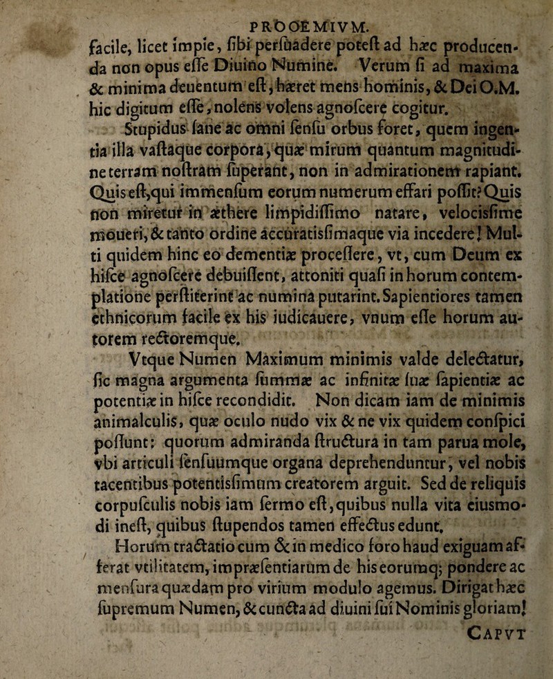 PROOEMIVM. facile, licet impie, fibi perlhadere poteft ad haec producen- da non opus ede Diuino Numine. Verum fi ad maxima & minima deuentum eft, haeret mens hominis, & Dei O.M. hic digitum efle,nolens volensagnolcere cogitur. Stupidus lane ae omni lenfu orbus foret, quem ingen¬ tia illa vaftaque corpora,quae mirum quantum magnitudi¬ ne terram noftram fuperant, non in admirationem rapiant. Quis eft,qui immenliim eorum numerum effari po(fit?Quis non miretur in aethere limpidiftimo natare, velocisfime moueri, & tanto ordine accuratisfimaque via incedere J Mul¬ ti quidem hinc eo dementiae procedere, vt, cum Deum ex hilce agnolcere debuident, attoniti quafi in horum contem¬ platione perftiterint ac numina putarint.Sapientiores tamen ethnicorum facile ex his iudicauere, vnum ede horum au- torem reftoremque. Vtque Numen Maximum minimis valde delebatur, fic magna argumenta lummae ac infinitae lua: lapiendae ac potentiae in hilce recondidit. Non dicam iam de minimis animalculis, quae oculo nudo vix & ne vix quidem conlpici podunt: quorum admiranda ftruftura in tam paruamole, vbi articuli lenfuumque organa deprehenduntur j vel nobis tacentibus potendsfimum creatorem arguit. Sed de reliquis corpulculis nobis iam lermo eft,quibus nulla vita ciusmo- di ineft, quibus ftupendos tamen effedlus edunt. Horum tra&atio cum Sdn medico loro haud exiguam af¬ ferat vd!itatem,impraelentiarumde hiseorumq; pondere ac menfuraquaedam pro virium modulo agemus. Dirigat haec fupremum Numen,&cun£ta ad diuini fui Nominis gloriam! ’■ • ’. Capvt