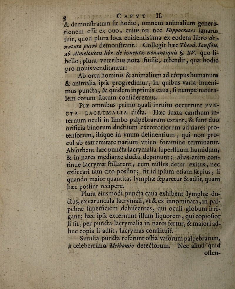 & demoriftratum fit hodie , omnem animalium genera¬ tionem efife ex ouo, cuius rei nec Hippocrates ignarus fuit, quod plura loca euidentisfima ex eodem libro dt^ natura pueri demonftrant. Collegit haec Tbeod. lanffon. ab Almeloueen libr- de inuentis nouantiquis §. XV, quo li¬ bello, plura veteribus nota fuifie, oftendit, quae hodie pro nouis venditantur. Ab ortu hominis & animalium ad corpus humanum & animalia ipfa progredimur, in quibus varia inueni- nius punda, & quidem inprimis caua,fi nempe natura¬ lem eorum ftatum confideremus. Prae omnibus primo quafi intuitu occurrunt pvn- CTA lacrimalia dida. Haec iuxta canthum in¬ ternum oculi in limbo palpebrarum extant, & funt duo orificia binorum duduum excretoriorum ad nares pro* tenforum? ibique in vnum definentium , qui non pro¬ cul ab extremitate narium ynico foramine terminatur. Abforbent haec punda lacrymalia fuperfluum humidum, & in nares mediante dudu deponunt? alias enim con¬ tinue lacrymae ftillarent, cum nullus detur exitus, nec exficcari tam cito posfint; fit id ipfum etiam fdepius, fi quando maior quantitas lymphae feparetur & adfit, quam haec posfint recipere. Plura eiusmodi punda caua exhibent lymphae du- dus, ex caruncula lacrymali,vt& ex innominata, in pal¬ pebrae fuperficiem dehifcentes, qui oculi globum irri¬ gant 5 haec ipfa excernunt illum liquorem, qui copiofior fi fit, per punda lacrymalia in nares fertur, & maiori ad¬ huc copia fi adfit, lacrymas conftituit. Similia punda referunt oftia vaforum palpebrarum, a celeberrima Meibomio detedorum. Nec aliud quid often-