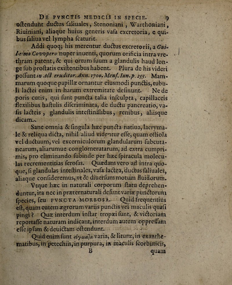 oftendunt dudus faiiuales, Stenoniani , Warthoniani, Riuiniani, aliaque huius generis vafa excretoria, e qui¬ bus fialiua vel lympha fcaturit. Addi quoqj his merentur dudus excretorii, a Gui» hemo Covvpero nuper inuenti, quorum orificia intra vre- thram patent, & qui ortum Tuum a glandulis haud lon¬ ge fub prodatis exidentibus habent. Plura de his videri poliunt in A& eruditor. Ann. /700. MenJ\ lun.p.2JS' Mam¬ marum quoque papillae ornantur eiusmodi pundis, tubu¬ li ladei enim in harum extremitate definunt. Ne de poris cutis, qui funt punda talia infculpta, capillaceis flexilibus hadulis dificriminata, de dudu pancreatio, va- fis ladeis , glandulis inteftindhbus, renibus, aliisque dicatn^. Sane omnia & lingula haec punda natiua, lacryma- le&reliquadida, nihil aliud videnturefie,quam odiola vel duduum, vei excerniculorum glandularum fiubcuta- nearum, aliarumue conglomeratarum, ad extra cumpri¬ mis, pro eliminando fubinde per haec fpiracula rnolecu- las recrementitias ferofas. Quaedam vero ad intra quo¬ que, fi glandulas intedinalcs, vafa ladea, dudus fialiuales, aliaque confideremus, vt& diuerfum motum fluidorum. Vtque haec in naturali corporum datu deprehen¬ duntur, ita nec in praeternaturali defunt variae pundorum fpecies, feu pvn.cta morbosa. Quid frequentius eft, quam cutem aegrorum variis pundis vei maculis quali pingi ? Quae interdum inftar tropaei fiunt, & vidoriarn reportaffe naturam indicant, interdum autem oppreflam effeipfam&deuidam offendunt. - Quid enim fiunt siyuaja varia, & liturae, in exanthe¬ matibus, in petechiis, in purpura, m maculis ficorbuticis, ;■ . B quam