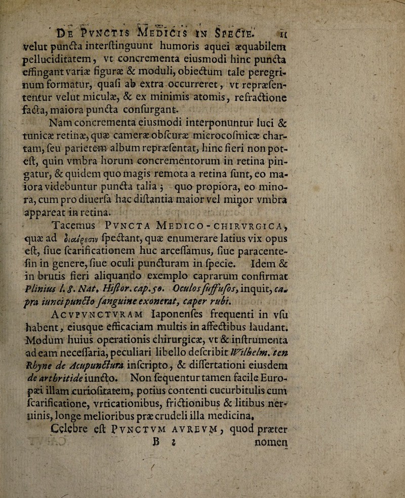 velut punda interflinguunt humoris aquei aequabilem pelluciditatem , vt concrementa eiusmodi hinc punda effingant varise figurae & moduli, obiedum tale peregri¬ num formatur, quafi ab extra occurreret, vt repraesen¬ tentur velut miculae, & ex minimis atomis, refradione fada, maiora punda confurgant. Nam concrementa eiusmodi interponuntur luci & tunicae retinae, quae camerae obfcurae microcofmicae char¬ tam, feu parietem album repraefentat, hinc fieri non pot- eft, quin vmbra horum concrementorum in retina pin¬ gatur, & quidem quo magis remota a retina funt, eo ma¬ iora videbuntur punda talia $ quo propiora, eo mino¬ ra, cum pro diuerfa hac diftantia maior vel migor vmbra appareat in retina. Tacemus Pvncta Medico - chirvrgica, quae ad Sioup.aiv fpedant, quae enumerare latius vix opus eft, fiue fcarificationem huc arceffamus, fiue paracente- fin in genere, fiue oculi punduram in fpecie. Idem & in brutis fieri aliquando exemplo caprarum confirmat Plinius L 8. Hiftor. cap.se, Oculosfujfufos> inquit, ca« pra iuncipun&o /anguine exonerat, caper rubt. Acvpvnctvram Iaponenfes frequenti in vfu habent, eiusque efficaciam multis inaffedibus laudant. Modum huius operationis chirurgicae, vt & inftrumenta ad eam necelfaria, peculiari libello defcribit tiftlhelm. ten Rbyne de AcupunBura infcripto , & differtationi eiusdem de arthritide iundo. Non fequentur tamen facile Euro¬ paei illam curiofitatem, potius contenti cucurbitulis cum fcarificatione, vrticationibus, fridionibus & litibus ner- liinis, longe melioribus prae crudeli illa medicina, Cdcbre eft Pvnctvm avrev^i, quod prseter