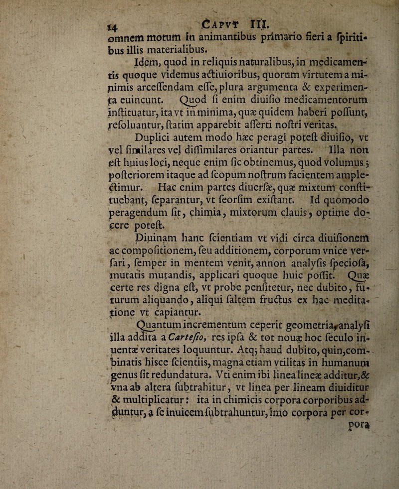 omnem motum in animantibus primario Seri a fpiriti- bus illis materialibus. Idem? quod in reliquis naturalibus, in medicamen¬ tis quoque videmus aftiuioribus, quorum virtutem a mi- jiimis arceftendam eflfe, plura argumenta & experimen¬ ta euincunt, Quod fi enim diuifio medicamentorum inftituatur,itavt in minima, quae quidem haberi poliunt, tefoluantur, ftatim apparebit aflferti noftri veritas. Duplici autem modo haec peragi poteft diuifio, vt vel fimilares vel diffimilares oriantur partes. Illa non gft huius loci, neque enim fic obtinemus, quod volumus j pofteriorem itaque ad fcopum noftrum facientem ample¬ ctimur. Hac enim partes diuerfae, quae mixtum confti- tuebant, feparantur, vt feorfim exiftant. Id quomodo peragendum fit, chimia, mixtorum clauis, optime do¬ cere poteft. Diuinam hanc fcientiam vt vidi circa diuifionem i ♦ : . ac compofitionem, feu additionem, corporum vnice ver- fari, femper in mentem venit,annon analyfis fpeciofa, mutatis mutandis, applicari quoque huic poftiri Qiix certe res digna eft, vt probe penfitetur, nec dubito, fu¬ turum aliquando, aliqui faltem frudus ex hac medita¬ tione vt capiantur. Quantum incrementum ceperit geometriaf*analyfi illa addita a Cartefio, res ipfa & tot nouae hoc feculo in- uentae veritates loquuntur. Atq^haud dubito, quin,com- binatis hisce fcientiis, magna etiam vtilitas in humanum genus fit redundatura. Vti enim ibi linea lineae additur^ Vnaab altera fubtrahitur, vt linea per lineam diuiditur & multiplicatur: ita in chimicis corpora corporibus ad- ^untur, a feinuicemfobtrahuntur, inio corpora per cor- 'i''r \ Vor*