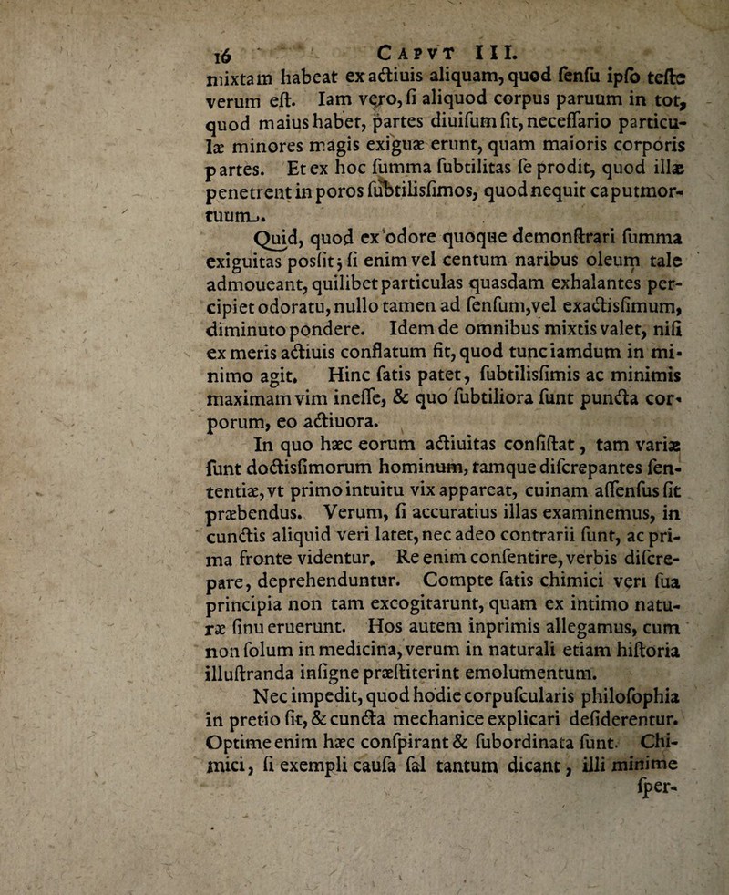 mixtam habeat exadiuis aliquam,quod fenfu ipfo tefte verum eft. Iam vero, fi aliquod corpus paruum in tot, quod maius habet, partes diuifumfit,necefTario particu¬ la: minores magis exiguas erunt, quam maioris corporis partes. Et ex hoc fumma fubtilitas fe prodit, quod illae penetrent in poros fufatilisfimos, quodnequit caputmor- tuum-j. Quid, quod ex odore quoque demonftrari fumma exiguitas posfitj fi enim vel centum naribus oleum tale admoueant, quilibet particulas quasdam exhalantes per¬ cipiet odoratu, nullo tamen ad fenfum,vel exadisfimum, diminuto pondere. Idem de omnibus mixtis valet, nifi ex meris adiuis conflatum fit, quod tunciamdum in mi¬ nimo agit. Hinc fatis patet, fubtilisfimis ac minimis maximam vim ineflfe, & quo fubtiliora funt punda cor¬ porum, eo adiuora. In quo haec eorum adiuitas confidat, tam varias funt dodisfimorum hominum, tamque diferepantes len¬ tendas, vt primo intuitu vix appareat, cuinam aflenfusfit praebendus. Verum, fi accuratius illas examinemus, in eundis aliquid veri latet, nec adeo contrarii funt, ac pri¬ ma fronte videntur. Re enim confentire, verbis difere- pare, deprehenduntur. Compte fatis chimici veri fua principia non tam excogitarunt, quam ex intimo natu¬ ras finu eruerunt. Hos autem inprimis allegamus, cum nonfolum in medicina, verum in naturali etiam hidoria illudranda infigne prasditerint emolumentum. Nec impedit, quod hodie corpufcularis philofophia in pretio fit, & eunda mechanice explicari defiderentur. Optime enim hasc confpirant& fubordinata funt. Chi- inici, fi exempli caufa fal tantum dicant, illi minime