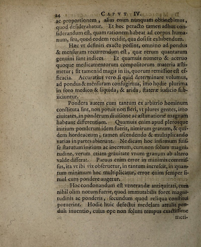 ac proportionem , alias enim nunquam obtm.ebimus, quod defiderabatur. Et hoc perado tamen adhuc con- fiderandum eft, quam rationem habeat ad corpus huma¬ num, feu, quod eodem recidit, qua dofi fit exhibendum. Haec vt definiri exade poftint, omnino ad pondus & menfuram recurrendum eft , quae rerum quantarum genuini funt indices, Et quamuis numero & aceruo quoque medicamentorum compofitorum materia sefti- metur} fit tamenid magis in iis, quorum remiffior eft ef¬ ficacia. Accuratius vero fi quid determinare volumus, ad pondus & menfuram confugimus, imo hodie plurima in foro medico & liquida, & arida, ftaterae iudicio fub- iiciuntur. Pondera autem cum tantum ex arbitrio hominum conftituta fint, non potuit non fieri, vt plures gentes, imo duitates, in ponderum diuifione acaeftimatione magnam habeant differentiam. Quamuis enim apud plerosque initium ponderum idem fuerit, nimirum granum, Equi¬ dem hordeaceum , tamen afcendendo & multiplicando varias in partes abierunt. Ne dicam hoc infirmum fuif. fe ftatutum initium ac incertum, cum non folum magni- tudine, verum etiam grauitate vnum granym ab altero valde differat. Paruus enim error in minimis commif- fus, ita vt ibi vix obferuetur, in tantum increfcit, in quanr tum minimum hoc multiplicatur, error enim femper fi- mul cum pondere augetur. Hoccondonandum eft venerandae antiquitati, cum- nihil olim notum fuerit, quod immutabilis foret magni¬ tudinis ac ponderis, fecundum quod reliqua conftitui potuerint. Hodie huic defe&ui medelam attulit pen¬ duli inuentio, cuius ope non folum tempus exadiffime meti-