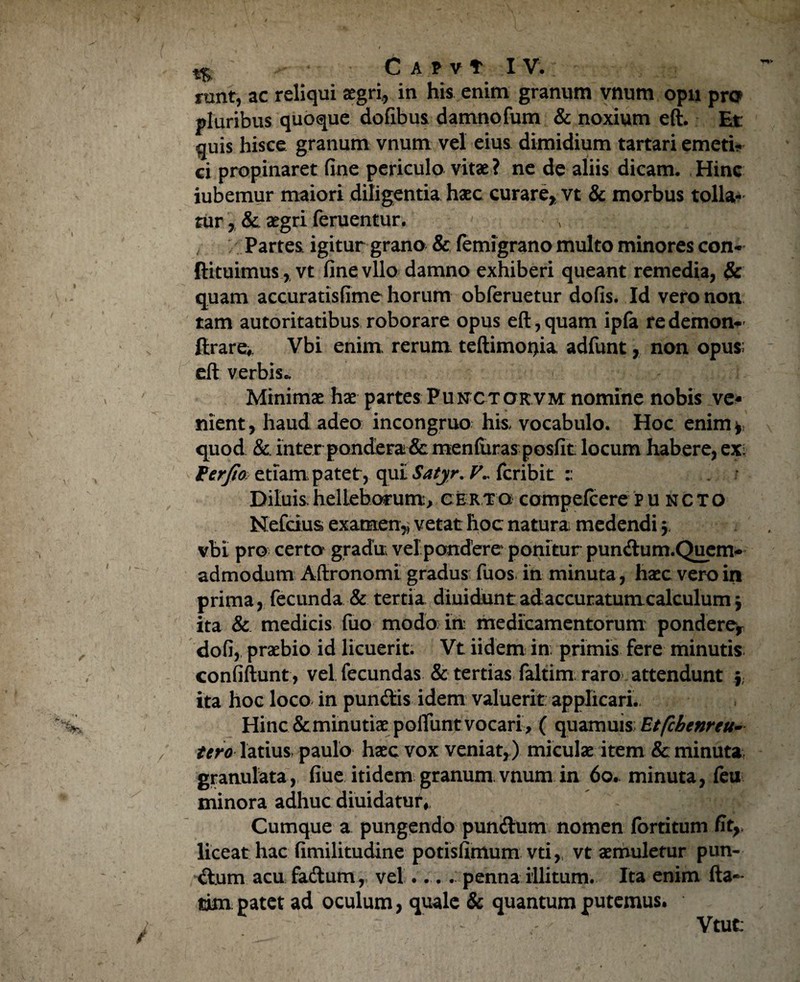 t$. C A PVt IV . nuit, ac reliqui aegri, in his enim granum vnum opii pro pluribus quoque dofibus damnofum & noxium eft. Et: quis hisce granum vnum vel eius dimidium tartari emeti¬ ci propinaret fine periculo vitae ? ne de aliis dicam. Hinc iubemur maiori diligentia haec curare* vt & morbus tolla¬ tur ,& aegri feruentur. Partes, igitur grano & femigrano multo minores con- ftituimus , vt fine vllo damno exhiberi queant remedia, $c quam accuratisfime horum obferuetur dofis. Id vero non tam autoritatibus roborare opus eft, quam ipfa re demon- ftrare>. Vbi enim rerum teftimoijia adfunt, non opus: eft verbis.. Minimae hae partes Punctokvm nomine nobis ve* nient, haud adeo incongruo his. vocabulo. Hoc enim*; quod & inter pondera & menfuras posfit locum habere, exi Ftrjio etiampatet, qui Satyr. V., fcribit z Diluis helleborum, certo compefcere puncto Mefcius examen,, vetat hoc natura medendi $ vbi pro certo gradu; velpondere ponitur pundum.Quem- admodum Aftronomi gradus fuos in minuta, haec vero in prima, fecunda & tertia diuidunt adaccuratumcalculum j ita & medicis fuo modo in medicamentorum pondere* dofi, praebio id licuerit. Vt iidem in primis fere minutis confiftunt, vel fecundas & tertias faltim raro attendunt * ita hoc loco in pundis idem valuerit applicari. Hinc & minutiae polTunt vocari , ( quamuis Etfchenreu- tero latius, paulo haec vox veniat,) miculae item & minuta granulata, fiue itidem granum vnum in 60. minuta, feti minora adhuc diuidatur. Cumque a pungendo pundum nomen fortitum fit*, liceat hac fimilitudine potisfimum vti, vt aemuletur pun- dum acu fadum,, vel .... penna illitum. Ita enim fta«* tim patet ad oculum, quale & quantum putemus. Vtut: