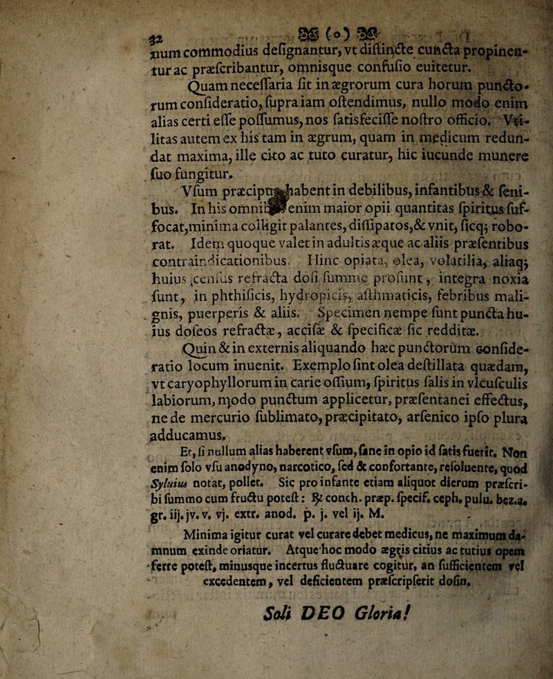 %% ~*rr->r ■ StS (O 3©. • F iium commodius defignantur, vt diftindte cuft&a propinen¬ tur ac praeferibantur, omnisque confufio euitetur. Quam neceflaria fit in aegrorum cura horum punito¬ rum confideratio,fupraiam oftendimus, nullo modo enim alias certi effe poflfumus,nos fatisfecifle noftro officio. Vti- litas autem ex his tam in aegrum, quam in medicum redun¬ dat maxima, ille cito ac tuto curatur, hic iucunde munere fuo fungitur. Vfum praecipttjJiabentin debilibus, infantibus & feni- bus. In his otnniljlenim maior opii quantitas fpiritjus fuf- focat,minima colligit palantes, difiipatos,& vnit, ficq$ robo¬ rat. Idem quoque valet in adultis aeque ac aliis praefentibus contraindicationibus jjinc opiata, olea, volatilia, aliaqj huius rcenfus re irradia doli furame profunt, integra noxia funt, in phthificis, hydropicis, afthmaticis, febribus mali¬ gnis, puerperis & aliis. Specimen nempe funt pundlahu¬ ius dofeos refraftae, accifae & fpecificae fic redditae. Quin & in externis aliquando hsec pundlorum confide- ratio locum inuenit. Exemplo fint olea deftillata quaedam, vt caryophyllorum in carie ofiium, fpiritus falis in vlcufculis labiorum, n)odo pundlum applicetur, praefentanei effedlus, ne de mercurio fublimato, praecipitato, arfenico ipfo plura adducamus. Er, fi nullum alias haberent vfutn,(inc in opio id fatis fuerit. NTon enim folo vfu anodyno, narcotico, fed & confortante, refoluente, quod Syluitu notat, pollet. Sic pro infante etiam aliquot dierum praeferi- jbi fummo cum fru&u poteft: ^ conch. praep. fpccif. ceph. pulu. bcz.a. gr.iij. jv.v, vj. extr. anod. p. j. vel ij. M. Minima igitur curat vel curare debet medicus, ne maximum da¬ mnum exinde oriatur. Atque hoc modo aegys citius ac tutius opem •ferre poteft, minusque incertus flu&uare cogitur, an fuffictcntem rei excedentem, vel deficientem prsfcripferit dofin. Soli DEO Gloria!