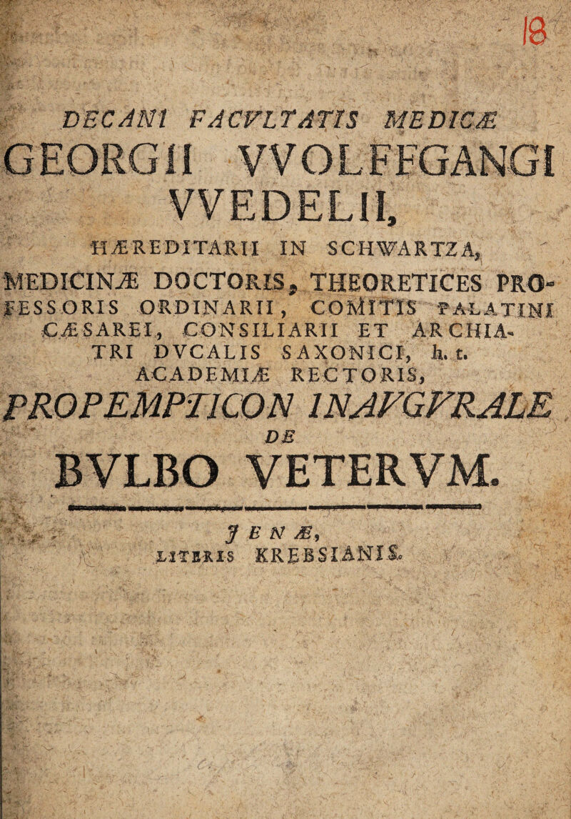 DEC Alsit FACVLTATTS ME DIC £ HEREDITARII IN SCHWARTZA, MEDICINA DOCTORISj THEORETICES PRO¬ FESSORIS ORDINARII, COMITIS PALATINI CE S AREI., CONSILIARII ET ARCHIA- TRI DVCALIS SAXONICI, li. t. AC AD EMI JE RECTORIS, J E N M, l ITER IS K rebsia n i i