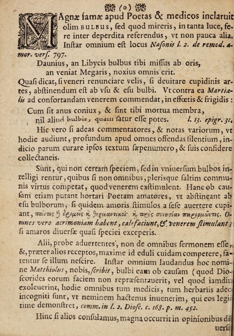 ^gnae fama? apud Poetas Sc medicos inclaruit olim bulbus, fed quod mireris, in tanta Incede¬ re inter deperdita referendus, vt non pauca alia. Inftar omnium eft locus Nafonis /. 2. de remed. a- wgmst 1 mor. verf. 797. Daunius, an Libycis bulbus tibi mifiiis ab oris, an veniat Megaris, noxius omnis erit. Quafi dicat, fi veneri renunciare velis, fi deuitare cupidinis ar¬ tes, abftinendum eft ab vfu & efu bulbi. Vtcontra ea Martia¬ lis ad confortandam venerem commendat,in effoetis& frigidis : Cum fit anus coniux, & fint tibi mortua membra, r\il aliud bulbis 7 quam fetur efie potes. /. ij, epigr, ji* Hic vero fi adeas commentatores, & notas variorum, vt liodie audiunt, profundum apud omnes offendasfilentium,in¬ dicio parum curare ipfos textum fepenumero, & fuis confidere coliedaneis. Sunt, qui non certam (pedem, fedin vnioerfum bulbos in- tclligi rentur, quibus fi non omnibus , plerisque faltim commu¬ nis virtus competat, quod venerem exftimulent, Hancob cau¬ tam etiam putant hortari Poetam amatores, vt abftineant ab efu bulborum, fi quidem amoris ftimulos a fefe auertere cupi¬ ant, trdvnq ^ uciVTtKoi' n, av\>z<jiGW Tru^pp^vTsg. 0- nmes vero acrimoniam habmt, cale faciunt,££* Venerem ftimulant 1 fi amaros diuerlk quafi fpeciei exceperis. Alii, probe aduertentes’, non de omnibus fermonem efife™ &, praeter alios receptos, maxime id eduli cuidam competere, fa« tentu-r fe illum nefcire. Inftar omnium laudandus hoc nomi» ne Matthiolus, nobis,fcribtt, bulbi eaiti ob caufam (quod Dio* fcori des eorum faciem non repn^fentauerit, vel quod iamdir, exoleuerint, liodie omnibus tum medicis, tum herbariis adec incogniti funt, vt neminem hadenus inuenenm, qui eos legii time demonftret, commJn /. 2. Diofc. c. 16$. />. m. Hinc fi alios confulamus, magna occurrit in opinionibus di1 uerfi