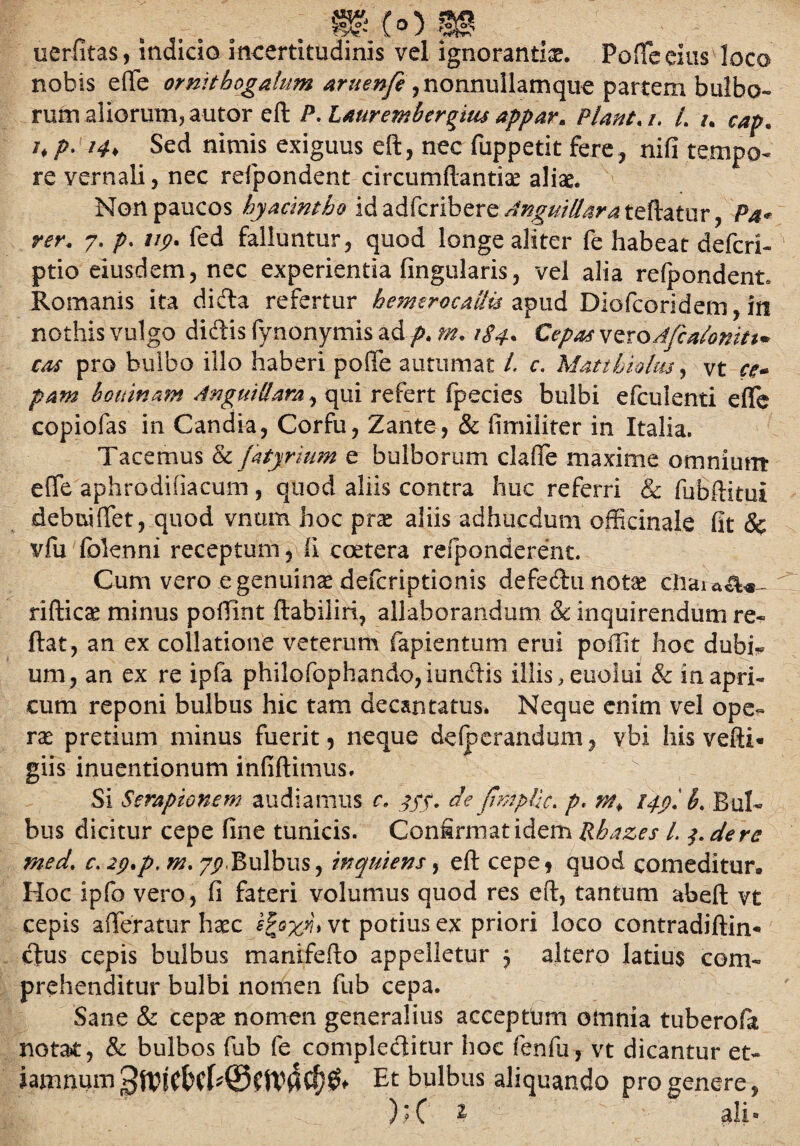(°) .... uerfitas, indicio incertitudinis vel ignorantiae. Poffe eius loco nobis effe ormtbogalum ,nonnullamque partem bulbo¬ rum aliorum? autor eft P. Laurembergius appar, Piant. /. /. /. *♦/>• 14, Sed nimis exiguus eft, nec fuppetit fere, nifi tempo¬ re vernali, nec refpondent circumflandae aliae. Non paucos hyacintho id adfcribere Angui Hara teftatur, Pa* ver. 7. p. vp. fed falluntur, quod longe aliter fe habeat defcri- ptio eiusdem, nec experientia lingularis, vel alia refpondent» Romanis ita di&a refertur hemerocaUis apud Diofcoridem, in nothis vulgo didis fynonymis ad p. m. 184• &pM vero Afcalonm* cos pro bulbo illo haberi poffe autumat l. c. Matibialm, vt ce¬ pam houinam Anguillam, qui refert fpecies bulbi efculenti effe copiofas in Candia, Corfu, Zante, & fimiliter in Italia. Tacemus &j'atyrium e bulborum claffe maxime omnium: effe aphrodifiacum , quod aliis contra huc referri & fubftitui debuiffet, quod vnum hoc prae aliis adhacdum officinale fit & vfu (blenni receptum, Ii cetera refponderent. Cum vero e genuinae defcriptionis defedu notae rifticae minus poffint ftabiliri, allaborandum & inquirendum re« ftat, an ex collatione veterum fapientum erui poffit hoc dubi^ um, an ex re ipfa philofophando,iundis illis, euolui & in apri¬ cum reponi bulbus hic tam decantatus. Neque enim vel ope¬ rae pretium minus fuerit, neque defperandum, vbi his vefti- giis inuentionum infidimus. Si Serapionem audiamus c, jyf. de (hnplic. p. wt, ippl b, Bul¬ bus dicitur cepe fine tunicis. Confirmat idem Rhazes L de re med. c, 2p,p. m. yp.Bulbus, wquiens, eft cepe, quod comeditur* Hoc ipfo vero, fi fateri volumus quod res eft, tantum abeft vt cepis afferatur haec vt potius ex priori loco contradiftin* cfus cepis bulbus manifefto appelletur 5 altero latius com¬ prehenditur bulbi nomen fub cepa. Sane & cepa? nomen generalius acceptum omnia tuberofa notat, & bulbos fub fe compleditur hoc fenfu, vt dicantur et- iamnumEt bulbus aliquando progenere, )9 C ^ ah®