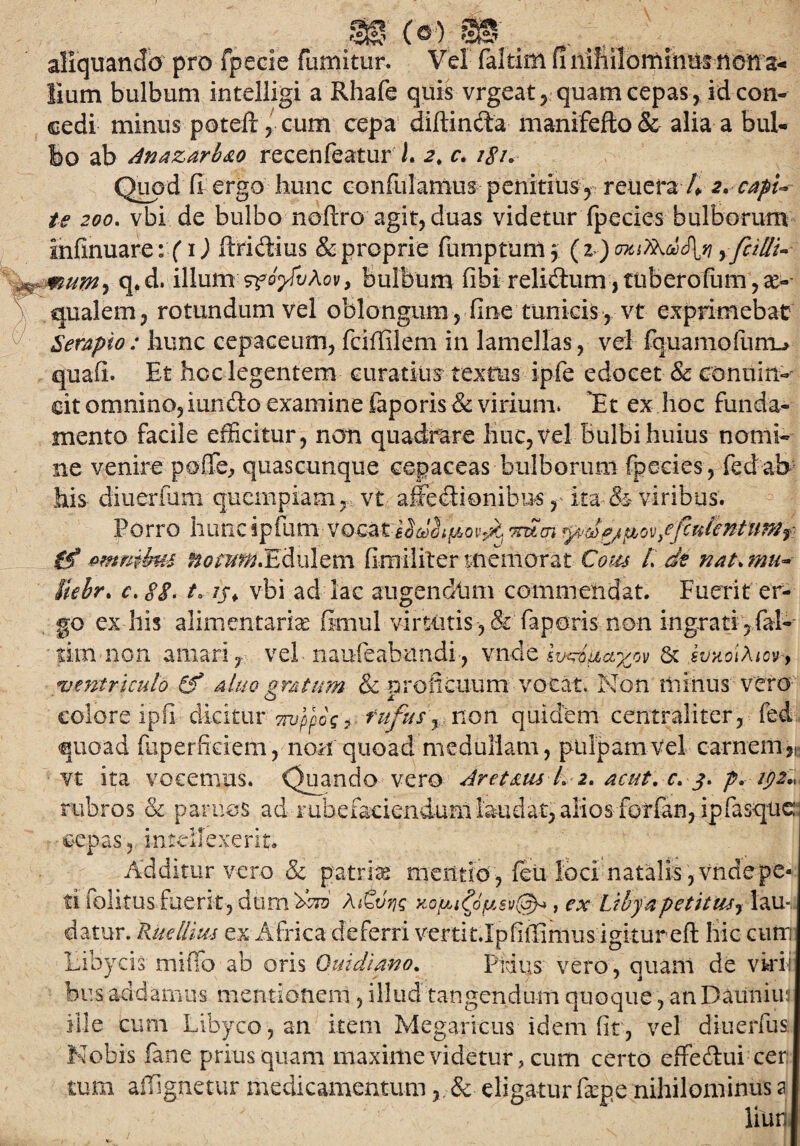 Sf? SS aliquandb' pro fpecie fumitur. Vel faltim fi nihilominus nona* lium bulbum intelligi a Rhafe quis vrgeat, quam cepas, id con¬ cedi minus poteft, cum cepa diftincta manifefto & alia a bul¬ lo ab Anazarb&o recenfeatur L 2% c. /<f/. Quod fi ergo hunc confulamus penitius , reuera 4 2. capi¬ te 200. vbi de bulbo noftro agit, duas videtur fpecies bulborum infinuare: (1) ftridius & proprie fumptum \ ( z) yfcidu .mum-i q.d. illumzfofuAov, bulbum fibi relidlum jtuberofum, ec¬ qualem, rotundum vel oblongum, fine tunicis , vt exprimebat Serapio: hunc cepaceum, fciffiiem in lamellas, vel fquamofum-» quafi. Et hcc legentem curatius textus ipfe edocet & conuirt- cit omnino, iundto examine faporis & virium. 'Et ex hoc funda¬ mento facile efficitur, non quadrare huc, vel Bulbi huius nomi¬ ne venire poffe, quascunque cepaceas bulborum fpecies, fed ab his diuerium quempiam, vt affectionibus, ita & viribus. Porro hunc ipfum vocatmm ^dej^ov/fcnlcntum? tf emmku ffomffi.EAulem fimiliter memorat Cous /. dt nat. mu~ Uelr. r. 8$. t. /yf vbi ad lac augendiim commendat. Fuerit er¬ go ex his alimentaria fimul virtutis, & faporis non ingrati , fal- sim non amari, vel nauffiabnndi, vndeIwxbiiayj^ & kvxo\\icv> «ventriculo (f a luo oratum & nrolieuum vocat. Non minus vero colore ipfi dicitur Truppbg^ rufus f non quidem centraliter, fed quoad fuperfieiem, non quoad medullam, pulpam vel carnem,,; vt ita vocemus. Quando vero Aretam L 2. acut. c. 3. p. tpz*u rubros & paruos ad rubefaciendum laudat, alios forfan, ipfasqtic cepas, intellexerit. Additur vero & patria mentio, feu loci natalis, vnde pe¬ ti folitusfuerk, dum^ro Aitvris , ex Libyapetitus^ lau¬ datur. Ruellius ex Africa deferri vertit.Ipfiffimus igitur efi hic cutn Libycis miffo ab oris Quidiano. Fidus vero, quam de vkdi hus addamus mentionem, illud tangendum quoque, an Dauniui ille cum Libyco, an item Megaricus idem fit, vel diuerfus. Nobis fane priusquam maxime videtur, cum certo effeffui cer tum affignetur medicamentum& eligatur farne nihilominus a liun