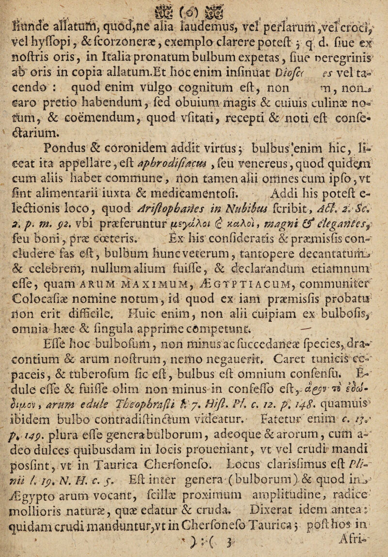 :0{oJ 9 litinde allatotttj quod3ne alia laudemus, vel peflarum ,vel croci vel hyffopi & fcorzQiierse, exemplo clarere potejfl y q d. fiue m moftris oris , in Italia pronatum bulbum eXpetas , flue neregrinis ab oris in copia allatum.Et libe enim infindat Oicfcr es vel ta¬ cendo : quod enim vulgo cognitum eft, non m, noma caro pretio habendum , fed obuiutn magis & cuiuis culinae no¬ tum, & coemendum, quod vfitati, recepti & noti eft eonfe* diarium. ' 'f '■> * _  1 1 ; 1 “ \ Pondus & coronidem addit virtus y bulbus 'enim hic, II- eeat ita appellare , eft apbrodifiacm , feu venereus, quod quide/u cum aliis habet commune, lion tamen alii omnes cum ipfo ,vt int alimentarii iuxta & medieamentofi. Addi his poteft e- ledlionis loco , quod Ariftopbanes in Nubibus fcribit , aB\2:,Scv 2, p. m, 92. vbi praeferiintur(isydAot (c xaAo), magni &* elegantes f feu boni , prae ebeteris^ Ex- his' confideratis & prxmisfecon¬ cludere fas eft, bulbum hunc veterum, tantopere deeantatuftiT & celebrem, nullum alium foiffe, & declarandum etiamnum effe, quam a r u m m a x i m u m , /£ g tp t i a c um , communiter Coloeafe nomine notum, id quod ex iam prsmaisfis probata ilon erit difficile. Huic enim, non alii cuipiam ex bulbofis, omnia liate Sc fingula apprime competunt* —' Effe hoc bulbofum , non minus ac fuccedaiipaS (pedes, d-ra*' eontium &- arum noftruiii, neiiio negauerit* Caret tunids ce-' paceis, & tuberofum fic eft, bulbus eft omnium confenfii* B- dule effe & fuiffe olini non minus in confeffd biaov j arum edule Tbeopbmdi A 7. Hift> Pl. c, 12, pi 14$, quainuisr' ibidem bulbo contradiftind-iim videatur, ■ Fatetur enim - c. p„ 149. plura effe genera-bulborum, adeoque &arorum, cum a-' deo dulces quibusdam in locis proueniant , vt vel crudi mandi posfint , vt in Taurica Gherfonefo. Locos' claris (imus eft Pli¬ nii L 19. N. FI. c. j. Eft inter genera■ (bulborum) & quod in> ffigypto arum vocant, feillae proximum amplitudine, radice' mollioris natura, quae edatur & cruda. Dixerat idem antea: quidam crudi manduntur,vt in Gherfonefo Taurica 5 poft hos in ' >:;( 3 ■ Afri-