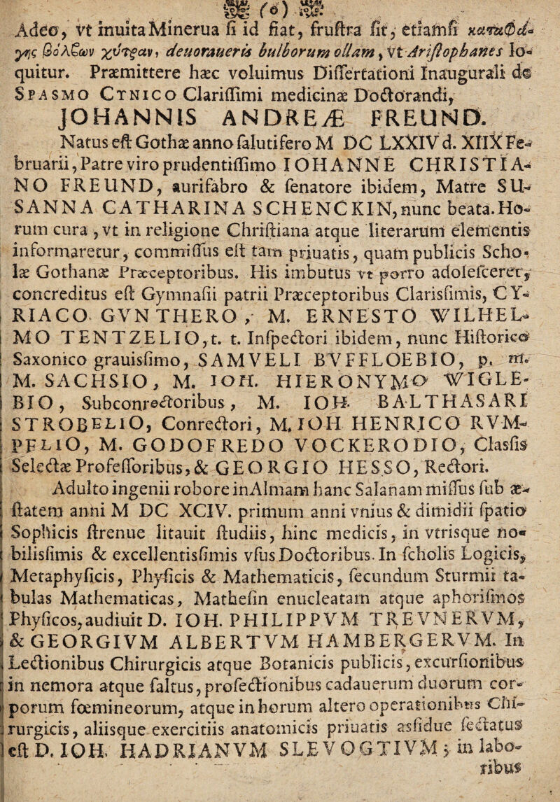 sero-s® , , Adeo, vt inultaMinerua fi id fiat, fruftra fit, etiamfi xatfst0d« yriQ jSoAGwv denormeris bulborum ollam Ariflophanes lo* quitur* Praemittere haec voluimus Differfacioni Inaugurali de Spasmo Ctnico Clariflimi medicinae Dodorandi, JOHANN1S ANDRE & FREUND. Natus eft Gothae anno falutifero M DC LXXIV d. XIlX Fe^ bruarii, Patre viro prudentiffimo IOHANNE CHRISTIA¬ NO FREUND, auri fabro & fenatore ibidem, Matre SIN SANNA CATHARINA SCHENCKIN,nunc beata.HcM tum cura , vt in religione Chriftiana atque literarum elementis informaretur, commifiiis eit tam primatis, quam publicis Scho¬ la Gothanae Praeceptoribus. His imbutus vt porro a dole iceret, concreditus e fi: Gymnadi patrii Praeceptoribus Clarisfimis, CY- RIACO GVN THERO , M. ERNESTO WILHEL- I MO T EN T ZE LIO, t. t. Infpedori ibidem, nunc 'Hiftorko* [ Saxonico grauisfimo, SAMVELI BVFFLOEBIO, p. m. M. SACHS!O, M. IOH. HIERONYMO WIGLE- BIO , Subconrforibus , M. IO H- BALTHASARI STROBE^lO, Conredori, MJOH HENR.ICO RV-M- PELlO, M. GODOFREDO VOCKERODXO, Clasfis SelcdaeProfeflbribus,& GEORGIO HESSO, Redori. Adulto ingenii robore inAlmam hanc Salanam miiTus fub flatem anni M DC XCIV. primum anni vnius & dimidii fpatio Sophicis ftrenue litauit ftudiis, hinc medicis, in vtrisque no« t bilislimis & excellentisfimis vfusDodoribus.In fcholis Logicis, ( Metaphyficis, Phyficis & Mathematicis, fecundum Sturmii ta- j bulas Mathematicas, Mathefin enucleatam atque aphorifmo$ 1 Phyficos,audiuitD. IOH. PHILIPPVM TREVNERVM, & GEORGIVM ALBERTVM HAMBERGERVM. In iLedionibus Chirurgicis atque Botanicis publicis,excurfionibus r in nemora atque fakus, profediombus cadauertim duorum cor» porum foemin eorum, atque in horum altero operationibus Chi- rurgicis, aliisque exercitiis anatomicis priuatis asfidue fedatus eft D, IOH, HADRIANVM SLEVOGTIVM »■ in labo-