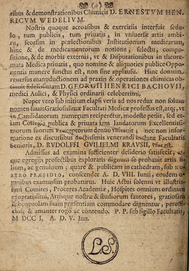 ■m <#) m .ribus & detnonftrationibus Chimicis D. E RiN E ST V M H E N* JUCVM WEDELIVM. •Noftris quoque acroafibus & exercitiis interfuit fedu- io , tum publicis, tum* priuatis , in vniuerfe artis ambi¬ tu ? Teorfim in prsdedionibus Jnftitu.tionum medicarum^ hinc & de medicamentorum notione ., feleciu, compo» fitione, & de morbis externis, vt & BMputationibus in theore¬ mata Medica priuatis, quo nomine & aliquoties publiceOppo» lientis munere fundus eft, non fine applaufu, Hinc domumu reuerfus manuduciionem ad praxin & operationes chimicasob- GRO^ fi ll H E f f ICI B A C H O Vi I; • medici Aulici, & fhyfici ordinarii celeberrimi, Nuper vero fub initium elap.fi veris ad nos redux non foluni IlOinen fuumGratiofisfimae Facultati Medicae profeffus eft,atq$ > vt in ^Candidatorum numerum reciperetur, modeffe petiit, fed et¬ iam Collegia publica & priuata iam laudatarum Excellentis&f: morum fuorum inceptorum denuo vifimiit 5 nec non infor¬ matione ex discurfibus dodisfimis venerandi.inqlutae Facultatis fenioris, D. RVDOLFFI GYILIE.LMl KRAVSII, M Admiffus ad examina fufficienter defiderio fatisfecit, que egregiis profedibus exploratis dignum fe probauit artis fi¬ lium, ac genuinum 5 .quare & publicam in cathedram , fub n q? : stro praesidio, conieenciet A. D, VHL Iunii, eosdem o* pinibus examusfim probaturus. Huic Adui folenni vt illuitris- iirni Comites, Proceres Academiae, Hofpites omnium ordinum exoptatisfimi,Artisque noftrae&fiudiorum fautores, gratiofara J^ebeneuolamluampraefentiam commodare dignentur, peroffi:- * cioic & amanter rogo ac contendo. P. P. fub (Igilio Facultatis^ M DCC h A, D. V. lun. > ' , i ‘ t ... , V I