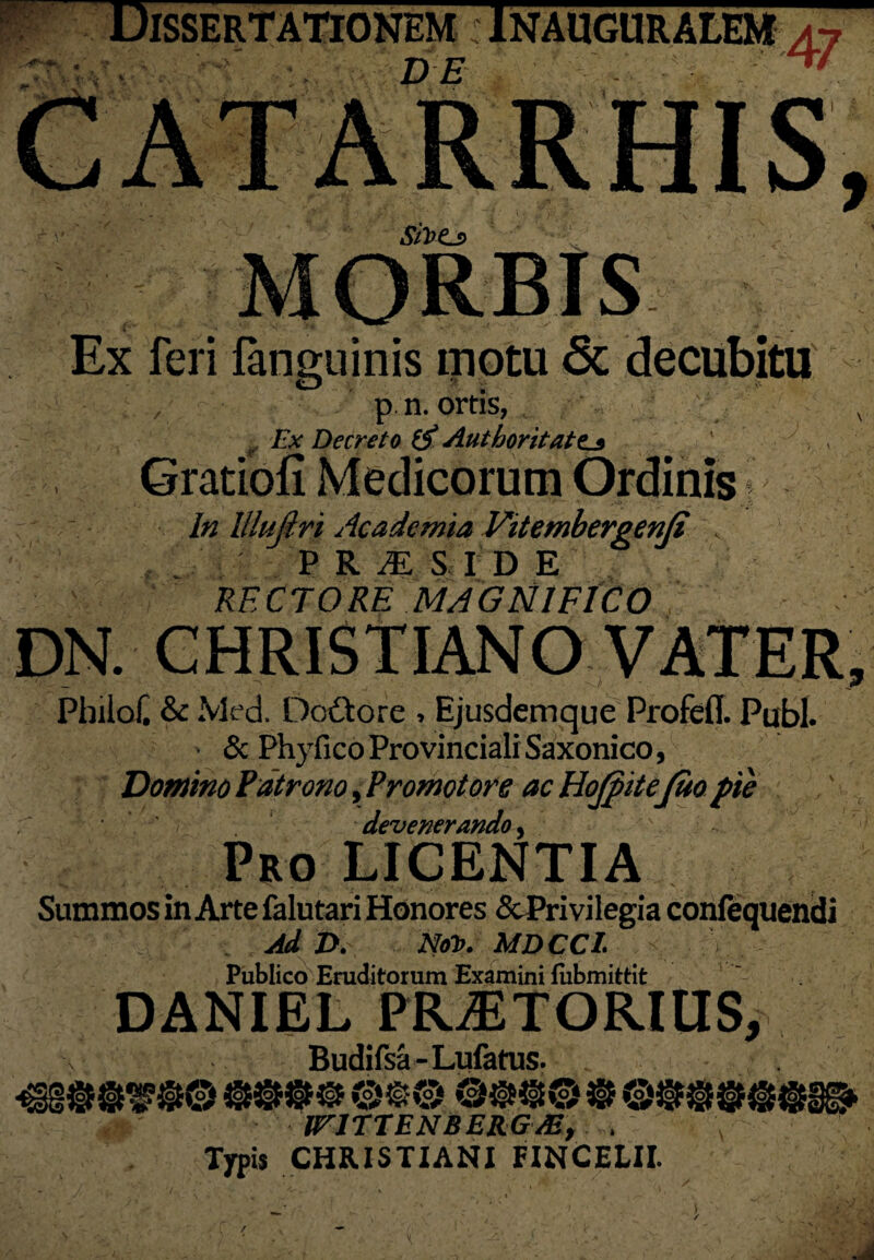 '— Dissertationem r inauguralem DE Sit>Cs Ex feri fanguinis motu <5c decubitu p. n. ortis, , Ex Decreto (A Authoritate._* - I A In llluftri Academia Vitembergenji K P R JE S I D E RECTORE MAGNIFICO DN. CHRISTIANO VATER, Pbilo£ & Med. Dodtore , Ejusdemque Profefl. Pubi. & Phyfico Provinciali Saxonico, Domino Patrono, Promotore ac HoJpitejfuo pie i devenerando, Pro LICENTIA Summos in Arte falutari Honores &Privilegia confequendi Ad D. Not>. MDCCI. Publico Eruditorum Examini lubmittit DANIEL PRAETORIUS, \ Budifsa-Lufatus. ^§$$9$© 999® ©fc® ©99© 9 ®9M6<M® trJTTENBERGAB, . ... Typis CHRISTIANI FINCELII. /