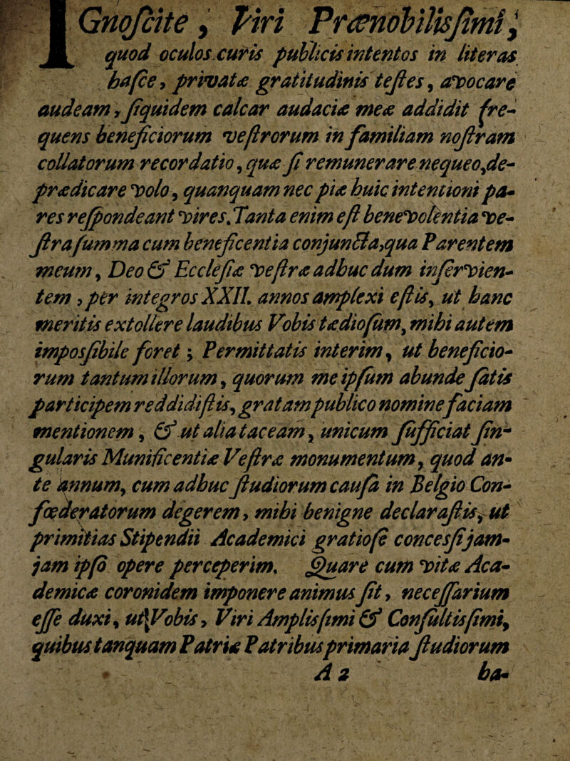 quod oculos.cur is publicis intentos in Uteros ba(ce, privat<c gratitudinis tefies, avocare audeam ffiqmdem calcar audacia mea addidit fre¬ quens beneficiorum ve [Irorum in familiam nofiram collatorum recordatio, qua fi remunerare nequeofie- pradicare Volo, quanquamnec pia huic intentioni pa¬ res refpondeant vir es.Tanta enim e fi benevolentia ve- firafumma cum beneficentia conjun£ta,qua Varentem meum, DeoQf Ecclefia veflraadbucdum infirvien- tem ,per integros XXII. annos amplexi eftis> ut hanc meritis extollere laudibus Vobis tadiofum, mihi autem tmposfibile foret; Permittatis inierim, ut beneficio¬ rum tantum illorum, quorum me ipfutn abunde Jatis participem reddidi [lis, gratampublico nominefaciam mentionem, &ut alia taceam, unicum Jufificiatfin- gularis Munificentia Vefira monumentum, quod an¬ te annum, cum adhuc fiudiorumcaufa in Belgio Con¬ foederatorum degerem, mibi benigne declarafiisf ut primitias Stipendii Academici gratiofi concesfijam- jam ipfo opere perceperim. Spuar e cum vita Aca¬ demica coronidem imponere animus fit, neceffarium effe duxit ut\Vobtsy Viri Amplis fimi & Confiultis[imiy quibus tanquam Patria Patribusprimariafi udiorum A z ba-