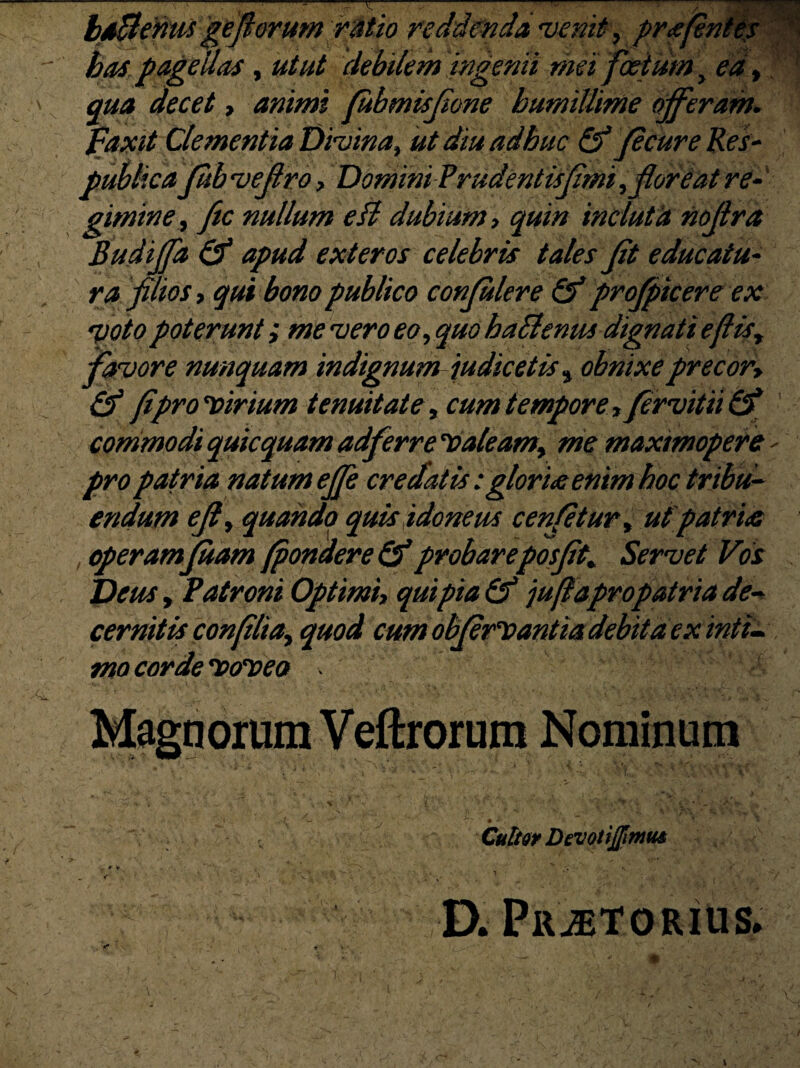 baBenw geflorumrdtio reddenda venit, prajentep bos, pagellas, utut debilem ingenii mei foetum, ea* ‘v qua decet* animi fubmisjione humillime offeram, faxet Clementia Divina, ut diu adhuc & Jecure Res- publica Jub veflro, Domini Prudentisfimi, floreat re- gimine, ftc nullum eft dubium, quin incluta noflra Budiffa & apud exteros celebris tales fit educatu¬ ra filios, qui bono publico conflulere & profptcere ex poto poterunt i me vero eo ,quo hablenus dignati e (lis, favore nunquam indignum judicetis^ obnixe precor* & fipro*x>irium tenuitate, cum tempore* fervit ii & commodi quicquam adferre 'Caleam, me maxtmopere - pro patria natum effe credatis: glorne enim hoc tribu¬ endum efl, quando quis idoneus cenfetur, ut patria , operamjuam (pondere & probareposflt. Servet Vos Deus, Patroni Optimi* qui pia & juftapropatria de¬ cernitis confilia, quod cum obflerDantia debita cx inti¬ mo cordecvo'veo ‘ it '' ‘ :  ■ •' . Magnorum Veftrorum Nominum * . t — , . * * Culto* Devotijfimm . • *'.* • 7> > •' *. «• ’ 1 'v ’ *■; ^ ‘ _ * - . . . . V D. Prjetorius.