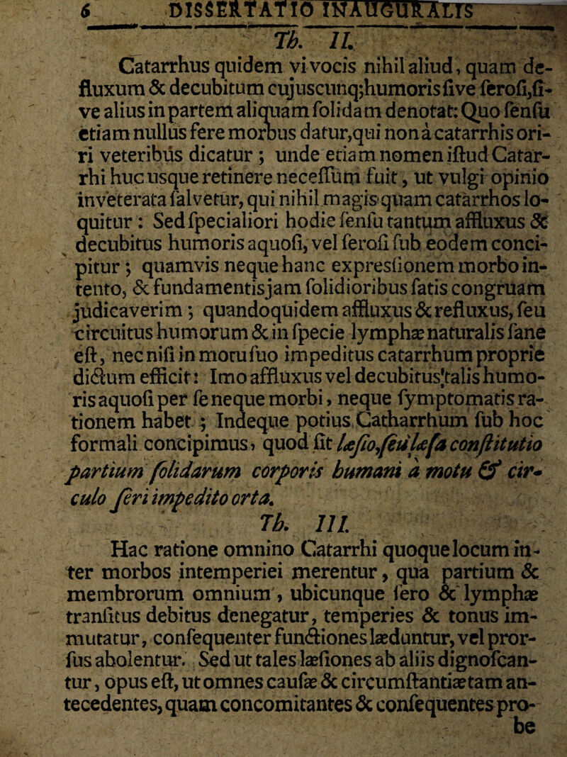 Tb. II. Catarrhus quidem vi vocis nihil aliud , quam de¬ fluxum & decubitum cujuscunq;humorisfive ferofi,fi- ve alius in partem aliquam folida m denotat: Quo fenfu etiam nullus fere morbus datur,qui nona catarrhis ori¬ ri veteribus dicatur; unde etiam nomen iftudCatar- rhi huc usque retinere neceffum fuit, ut vulgi opinio inveterata falvetur, qui nihil.magisquam catarrhos lo¬ quitur : Sedfpecialiori hodie fenfu tantum affluxus 8C decubitus humoris aquofi, vel ferali fub eodem conci¬ pitur; quamvis neque hanc expreslionem morbo in¬ tento, & fundamentisjam folidioribus fatis congruam judicaverim•, quandoquidem affluxus & refluxus, feu circuitus humorum & in fpecie lympha naturalis fane eft, nec nili in motu fuo impeditus catarrhum proprie didium efficit: Imo affluxus vel decubitus|talis humo¬ ris aquoli per fe neque morbi, neque lymptomatis ra¬ tionem habet ; Indeque potius Catharrhum fub hoc formali concipimus > quod fit Ufio,(etil<efa conflitutio partium folidarum corporis humani d motu & cir¬ culo [eri impedito orta. Tb. iri. Hac ratione omnino Catarrhi quoque locum in¬ ter morbos intemperiei merentur, qua partium 8c membrorum omnium , ubicunque fero & lymphas tranfitus debitus denegatur, temperies & tonus im¬ mutatur, confequenter fun&iones lasduntur, vel pror- fus abolentur. Sed ut tales larfiones ab aliis dignofcan- tur, opus eft, ut omnes caufae & circumflantia» tam an¬ tecedentes, quam concomitantes & confequentes pro-