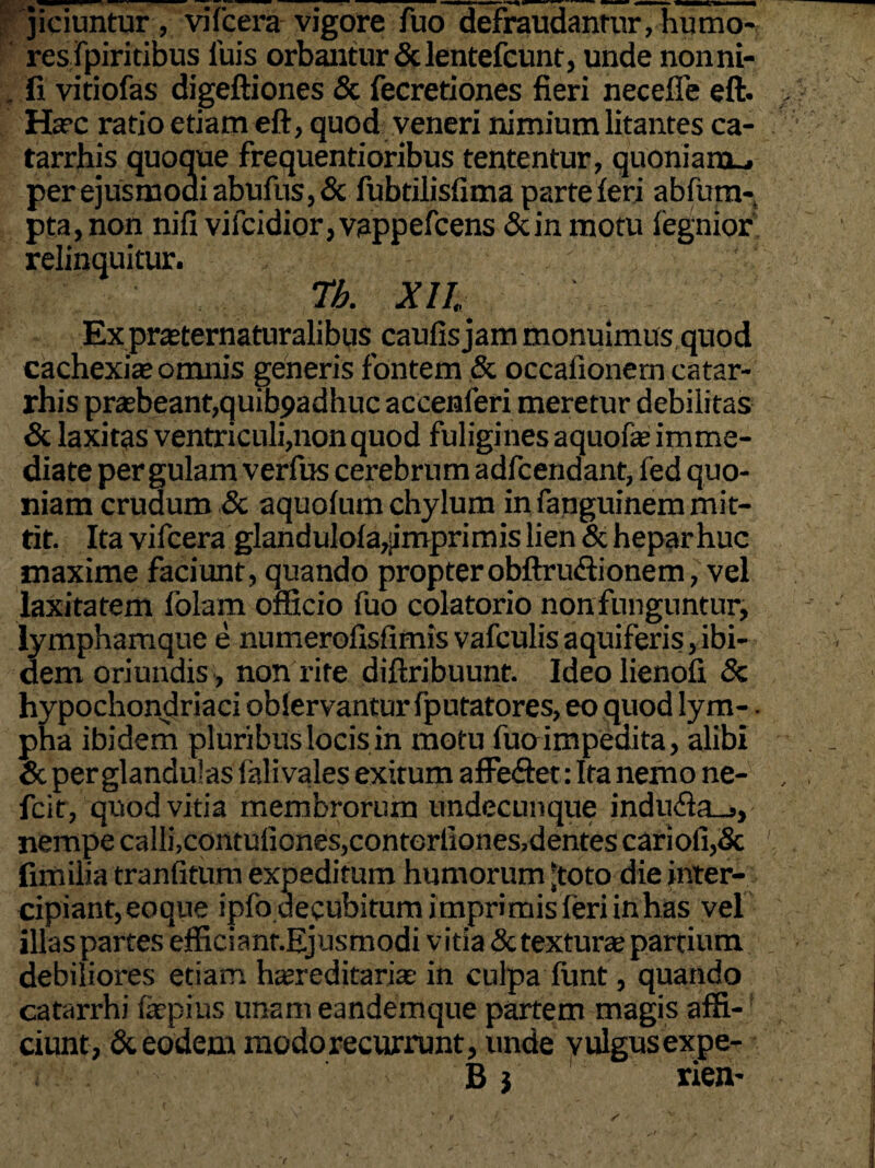 jiciuntur , vifcera vigore fuo defraudantur, humo- reslpiritibus luis orbantur Sdentefcunt, unde nonni- . fi vitiofas digeftiones & fecretiones fieri necefie eft. Ha?c ratio etiam eft, quod veneri nimium litantes ca- tarrhis quoque frequentioribus tententur, quoniam-, per ejusmodi abufus, & fubtilisfima parte feri abfum- pta,non nifi vifcidior,vappefcens &in motu fegnior relinquitur. Tb. XII Ex prasternaturalibus caufis jam monuimus quod cachexia; omnis generis fontem & occafionern catar- rhis praebeant,quibpadhuc accenferi meretur debilitas & laxitas ventriculi,non quod fuligines aquofae imme¬ diate pergulam verfus cerebrum adfcendant, fed quo¬ niam crudum & aquofum chylum in fanguinem mit¬ tit. Ita vifcera glandulola,jmprimis lien & hepar huc maxime faciunt, quando propterobftru«ftionem, vel laxitatem folam officio fuo colatorio nonfunguntur, lymphamque e numerofisfimisvafculisaquiferis,ibi¬ dem oriundis , non rite diftribuunt. Ideolienofi & hypochondriaci oblervantur fputatores, eo quod lym- - pha ibidem pluribus locis in motu fuoimpedita, alibi & per glandulas falivales exitum affe&et: Ita nemo ne- fcit, quod vitia membrorum undecunque indu<fta_., nempe calli,contufiones,conterilones,dentes cariofi,& fimilia tranfitum expeditum humorum 'toto die inter¬ cipiant, eoque ipfo decubitum imprimis feri in has vel illas partes efficianr.Ejusmodi vitia detexturae partium debiliores etiam htereditarias in culpa funt, quando catarrhi fepius unam eandemque partem magis affi¬ ciunt, & eodem modo recurrunt, unde yulgusexpe- i t B} rien-