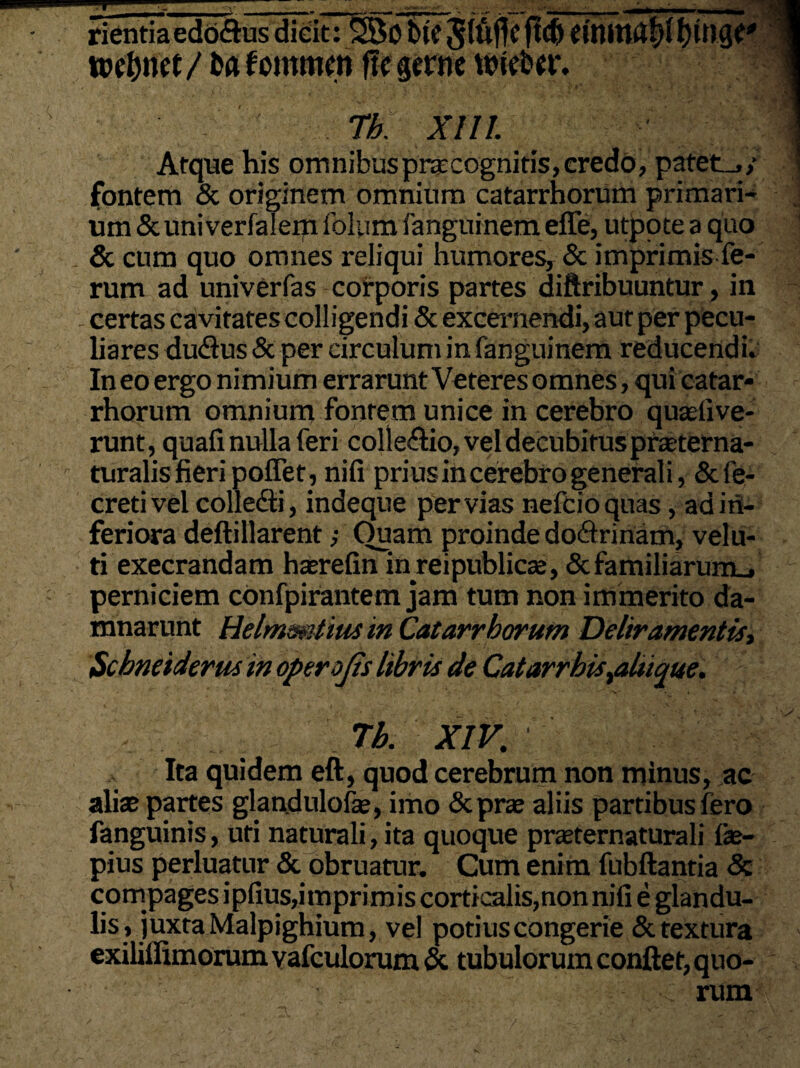 rientiaedo&us dicit: SBC bic Jlufjcfld) roetynet/ ba fcmmen ftegerne tbieb«i\ Tb. XIII. Atque his omnibus praecognitis, credo, patet_,y fontem & originem omnium catarrhorum primari¬ um &univerfaleip folum fanguinem effe, utjpote a quo & cum quo omnes reliqui humores, & imprimis fe¬ rum ad univerfas corporis partes diftribuuntur, in - certas cavitates colligendi & excernendi, aut per pecu¬ liares dudus & per circulum in fanguinem reducendi» In eo ergo nimium errarunt Veteres omnes, qui catar¬ rhorum omnium fontem unice in cerebro quasfive- runt, quafi nulla feri collectio, vel decubitus praterna- turalis fieri poffet, nifi prius in cerebro generali, &fe- cretivel colledti, indeque pervias nefcioquas, ad i in¬ feriora deftillarent; Ouam proinde do&rinam, velu- ti execrandam haerefin inreipublics, & familiarum., perniciem confpirantem jam tum non immerito da¬ mnarunt Helmmtinsm Catarrhorum Deliramentis, Scbneiderus in operojis libris de Catarrhis,aluque. Tb. XIV. ' Ita quidem eft, quod cerebrum non minus, ac alis partes glandulofe, imo &prae aliis partibus fero fanguinis, uti naturali, ita quoque prasternaturali ice— pius perluatur & obruatur. Cum enim fubftantia & compages i pilus, imprimis corticalis,non nifi e glandu¬ lis, juxta Malpighium, vel potius congerie & textura exiliffimorumvafculorum & tubulorum conflet, quo- ; rum