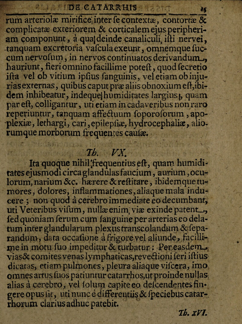 rum arteriola: mirifice; inter fe contexte, contorte & complicate exteriorem & corticalem ejus peripheri- am componunt, a qua]deinde canaliculi, iui nervei, tanquam excretoria vafculaexeunt, omnemquefuc- cum nervofum, in nervos continuatos derivandum.., hauriunt, fieri omnino facillime poteft, quod fecretio ifta vel ob vitium ipfius fanguinis, vel etiam obinju¬ rias externas, quibus caput prte aliis obnoxium e fi,ibi¬ dem inhibeatur, indequejhumiditates largius [, quam par eft, colligantur, uti etiam in cadaveribus non raro reperiuntur, tanquam affediuum foporoforum , apo¬ plexia?, lethargi, cari, epilepfiae, hydrocephaliae, alio¬ rumque morborum frequentes caufae. Tb. VX. Ita quoque nihil'frequentius eft, quam humidi- tates ejusmodi circa glandulas faucium, aurium, ocu¬ lorum, narium&c. haerere&reftitare, ibidemquetu-' mores, dolores, inflammationes,aliaque mala indu¬ cere ; non quod a cerebro immediate eo decumbant, uti Veteribus vifum, nullas enim, viae exinde patent.,, fed quoniam ferum cum fanguine per arterias eo dela¬ tum inter glandularum plexus transcolandum & fepa- randum, data occafione a frigore vel aliunde , facilli¬ me in motu fuo impeditur <Sc turbatur: Per easdem^ vias& comites venas lymphaticas,reve<ftioni feri iftius dicatas, etiam pulmones, pleura aliaque vifcera, imo omnes artus fuos patiuntur catarrhos,ut proinde nullas alias a cerebro, vel folurn capite eo defcendentes fin¬ gere opus fi t, uti nunc e d ifferentiis & fpeciebus catar- rhorum clarius adhuc patebit. Tb. xVL