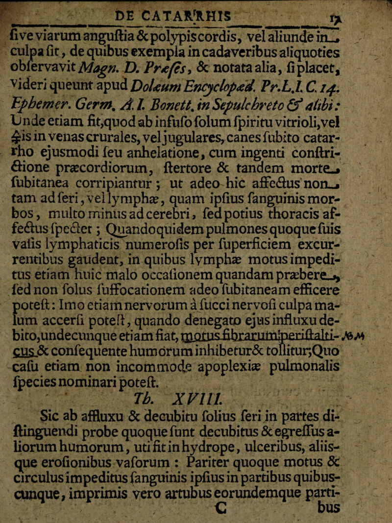 _DE CATAR[RH1S _r* five viarum anguftia & polypis cordis, vel aliunde in_* , culpa fit, de quibus exempla in cadaveribus aliquoties oblervavit Magn. D. Pnefis, & notata alia, fi placet, videri queunt apud DoUum Encyclopad. Pr.L.l. C. 14. Ephemer. Germ, A. I. Bonett. inSepulchreto & alibi: L) nde etiam fit,quod ab infufo folum fpiritu vitrioli,vel £is in yenas crurales, vel jugulares, canes fubito catar- rho ejusmodi feu anhelatione, cum ingenti conftri- flione praecordiorum, ftertore & tandem morte_» fubitanea corripiantur; ut adeo hic affe&us non_* tam ad feri, vel lympha?, quam ipfiusfanguinismor¬ bos, multo minus ad cerebri, fed potius thoracis af- feftus fpeclet; Quandoquidem pulmones quoque fuis vafis lymphaticis numerofis per fuperficiem excur¬ rentibus gaudent, in quibus lympha? motus impedi¬ tus etiam huic malo occationem quandam pra?bere_j, •- fed non folus luffocationem adeo fubitaneam efficere poteft: Imo etiamnervorum a fucci nervofi culpa ma¬ lum accerfi poteft, quando denegato ejus influxu de¬ bito,undecunque etiam fiat, qaotusfibrajbimlpeEiflaki-/6^ cus& confequente humorum inhibetur& tollitur,Quo cafu etiam non incommode apoplexia? pulmonalis fpecies nominari poteft. Tb. XV Ul Sic ab affluxu & decubitu folius feri in partes di- ftinguendi probe quoque funt decubitus & egrefius a- liorum humorum, uti fit in hydrope, ulceribus, aliis— que erofionibus vaforum : Pariter quoque motus & circulus impeditus fanguinis ipfius in partibus quibus- cunque, imprimis vero artubus eorundemque parti- - C bus
