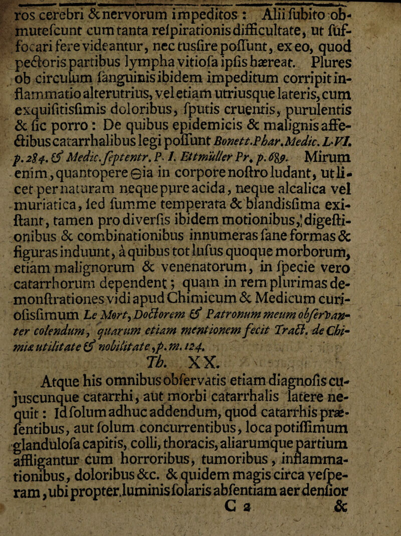 ros cerebri & nervorum impeditos : Alii fubito ob- mutefcunt cum tanta reipirationis difficultate, ut fuf- focari fere videantur , nec tusfire poffunt, exeo, quod pecoris partibus lympha vitiofa ipfis haereat. Plures ob circulum {anguinis ibidem impeditum corripit in¬ flammatio alterutrius, vel etiam utriusque lateris, cum exquifitisfimis doloribus, fputis cruentis, purulentis & fic porro: De quibus epidemicis & malignis affe- flibuscatarrhalibus legi poffunt Bonett,Phar.Medie. L-Fl. p. 2S4. Medie.feptentr. P. 1. EttmuUer Pr, p. 6%p. Mirum enim, quantopere ©ia in corpore noftro ludant, ut li¬ cet pernaturam neque pure acida, neque alcalica vel muriatica, led fumme temperata & blandisfima exi- ftant, tamen prodiverfis ibidem motionibus ,'digefti- onibus & combinationibus innumeras fane formas & figuras induunt, a quibus tot lufus quoque morborum, etiam malignorum & venenatorum, infpecie vero catarrhorum dependent; quam in rem plurimas de- monftrationes vidi apud Chimicum& Medicum curi- ofisfimum Le Mort,Do£iorem Patronum meum obferloan- ter colendum, quarum etiam mentionem fecit Praei, deChi- miautilitate & nobilitate ,p.m. 124. '> Tb. XX. Atque his omnibus obfervatis etiam diagnofis cu- juscunque catarrhi, aut morbi catarrhalis latfere ne¬ quit : Idfolum adhuc addendum, quod catarrhis prae- fentibus, autfolum concurrentibus, loca potiffimum glandulofa capitis, colli, thoracis, aliarumque partium affligantur cum horroribus, tumoribus, inflamma¬ tionibus, doloribus &c. & quidem magis circa velpe- ram, ubi propter.luminis folaris abfentiam aer denfior C a &